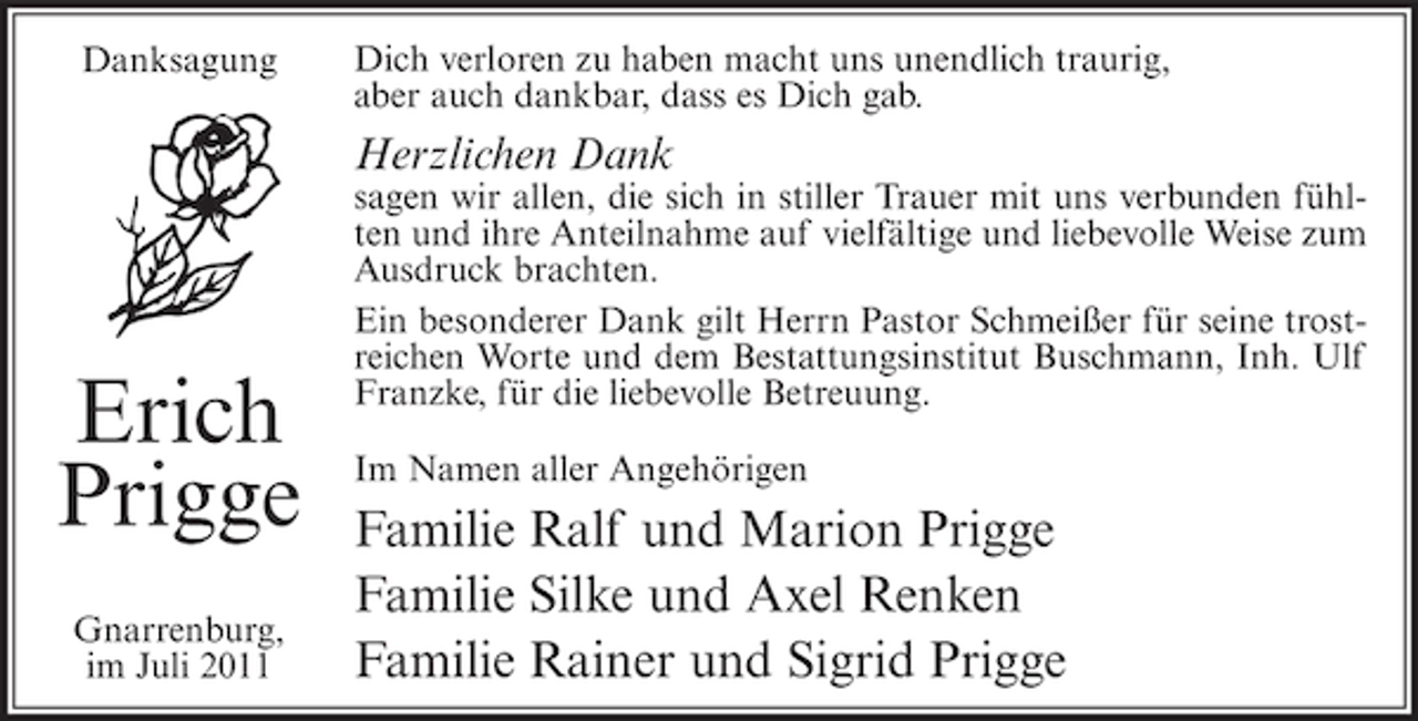 <p>Danksagung</p><p>Dich verloren zu haben macht uns unendlich traurig,<br />aber auch dankbar, dass es Dich gab.</p><p>Herzlichen Dank</p><p>Erich<br />Prigge<br />Gnarrenburg,<br />im Juli 2011</p><p>sagen wir allen, die sich in stiller Trauer mit uns verbunden fühlten und ihre Anteilnahme auf vielfältige und liebevolle Weise zum<br />Ausdruck brachten.<br />Ein besonderer Dank gilt Herrn Pastor Schmeißer für seine trostreichen Worte und dem Bestattungsinstitut Buschmann, Inh. Ulf<br />Franzke, für die liebevolle Betreuung.<br />Im Namen aller Angehörigen</p><p>Familie Ralf und Marion Prigge<br />Familie Silke und Axel Renken<br />Familie Rainer und Sigrid Prigge</p>