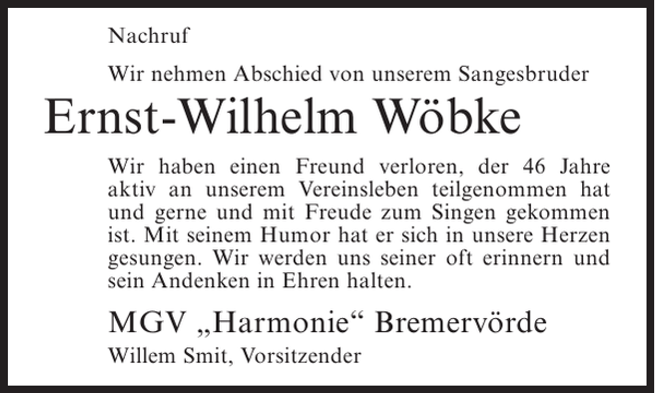 <p>Nachruf<br />Wir nehmen Abschied von unserem Sangesbruder</p><p>Ernst-Wilhelm Wöbke<br />Wir haben einen Freund verloren, der 46 Jahre<br />aktiv an unserem Vereinsleben teilgenommen hat<br />und ­ erne und mit Freude zum Singen gekommen<br />g<br />ist. Mit seinem Humor hat er sich in unsere Herzen<br />g<br />­ esungen. Wir werden uns seiner oft erinnern und<br />sein Andenken in Ehren halten.</p><p>MGV „Harmonie“ Bremervörde<br />Willem Smit, Vorsitzender</p>