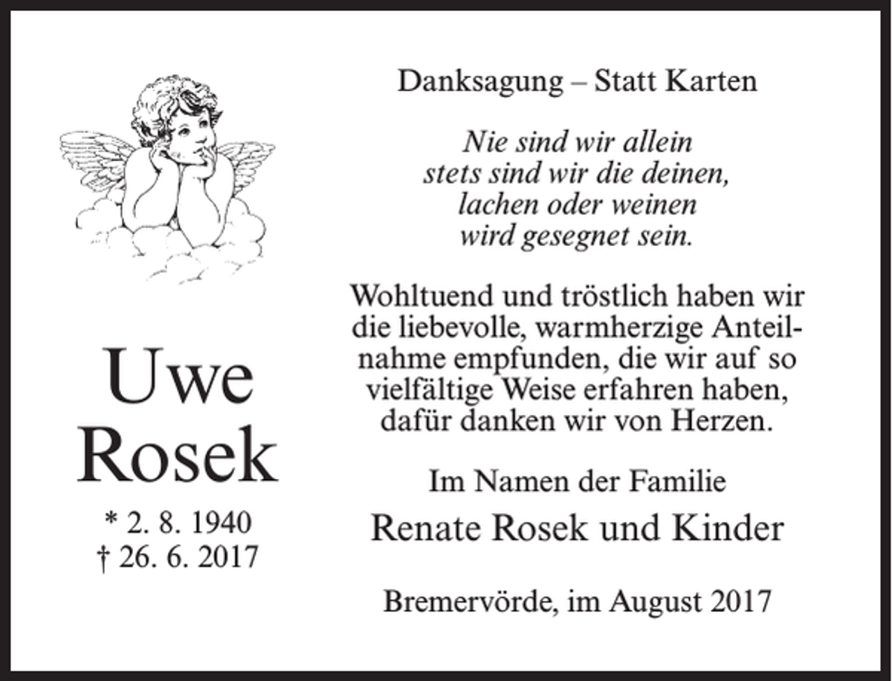 <p>Danksagung – Statt Karten<br />Nie sind wir allein<br />stets sind wir die deinen,<br />lachen oder weinen<br />wird gesegnet sein.</p><p>Uwe<br />Rosek<br />* 2. 8. 1940<br />† 26. 6. 2017</p><p>Wohltuend und tröstlich haben wir<br />die liebevolle, warmherzige Anteil­<br />nahme empfunden, die wir auf so<br />vielfältige Weise erfahren haben,<br />dafür danken wir von Herzen.<br />Im Namen der Familie</p><p>Renate Rosek und Kinder<br />Bremervörde, im August 2017</p>