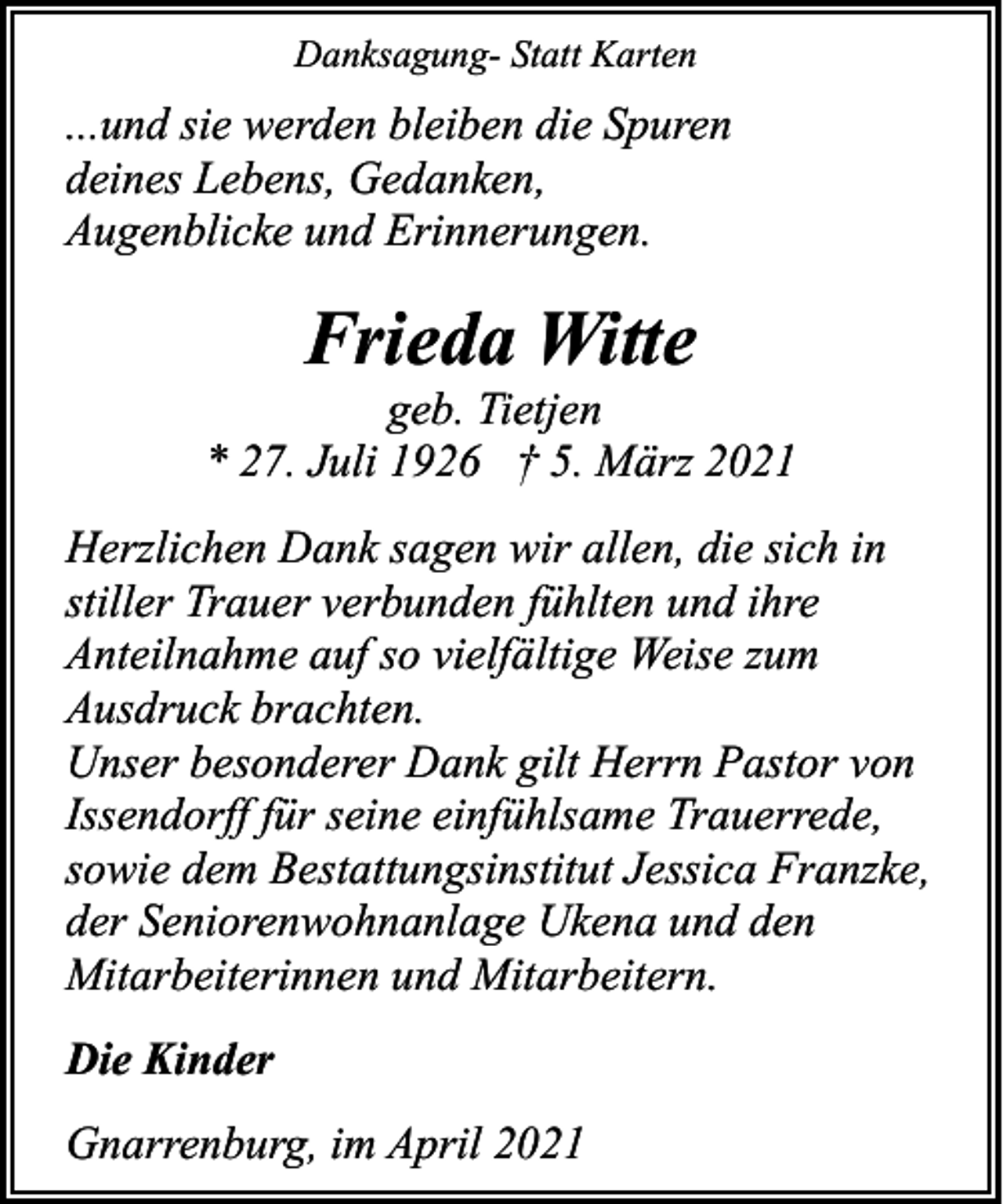 <p>Danksagung- Statt Karten</p><p>...und sie werden bleiben die Spuren<br />deines Lebens, Gedanken,<br />Augenblicke und Erinnerungen.</p><p>Frieda Witte</p><p>geb. Tietjen<br />* 27. Juli 1926 † 5. März 2021<br />Herzlichen Dank sagen wir allen, die sich in<br />stiller Trauer verbunden fühlten und ihre<br />Anteilnahme auf so vielfältige Weise zum<br />Ausdruck brachten.<br />Unser besonderer Dank gilt Herrn Pastor von<br />Issendorff für seine einfühlsame Trauerrede,<br />sowie dem Bestattungsinstitut Jessica Franzke,<br />der Seniorenwohnanlage Ukena und den<br />Mitarbeiterinnen und Mitarbeitern.<br />Die Kinder<br />Gnarrenburg, im April 2021</p>