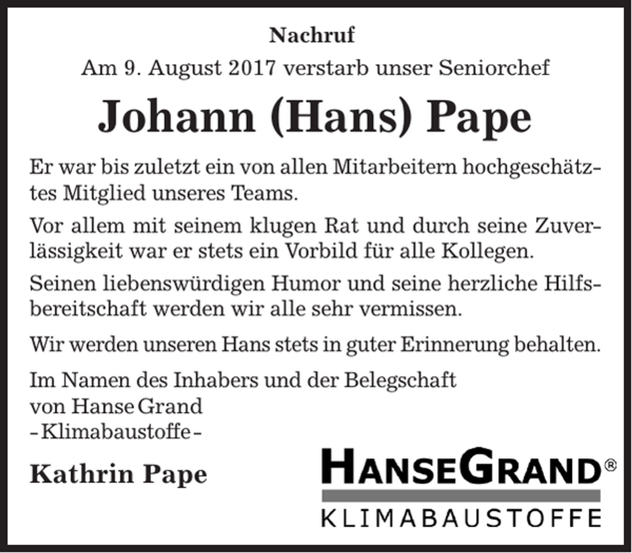 <p>Nachruf<br />Am 9. August 2017 verstarb unser Seniorchef</p><p>Johann (Hans) Pape<br />Er war bis zuletzt ein von allen Mitarbeitern hochgeschätztes Mitglied unseres Teams.<br />Vor allem mit seinem klugen Rat und durch seine Zuverlässigkeit war er stets ein Vorbild für alle Kollegen.<br />Seinen liebenswürdigen Humor und seine herzliche Hilfsbereitschaft werden wir alle sehr vermissen.<br />Wir werden unseren Hans stets in guter Erinnerung behalten.<br />Im Namen des Inhabers und der Belegschaft<br />von Hanse Grand<br />- Klimabaustoffe -</p><p>Kathrin Pape</p>