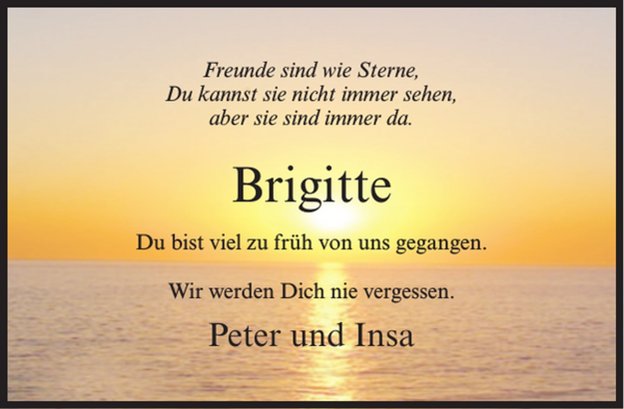 <p>Freunde sind wie Sterne,<br />Du kannst sie nicht immer sehen,<br />aber sie sind immer da.</p><p>Brigitte<br />Du bist viel zu früh von uns gegangen.<br />Wir werden Dich nie vergessen.</p><p>Peter und Insa</p>