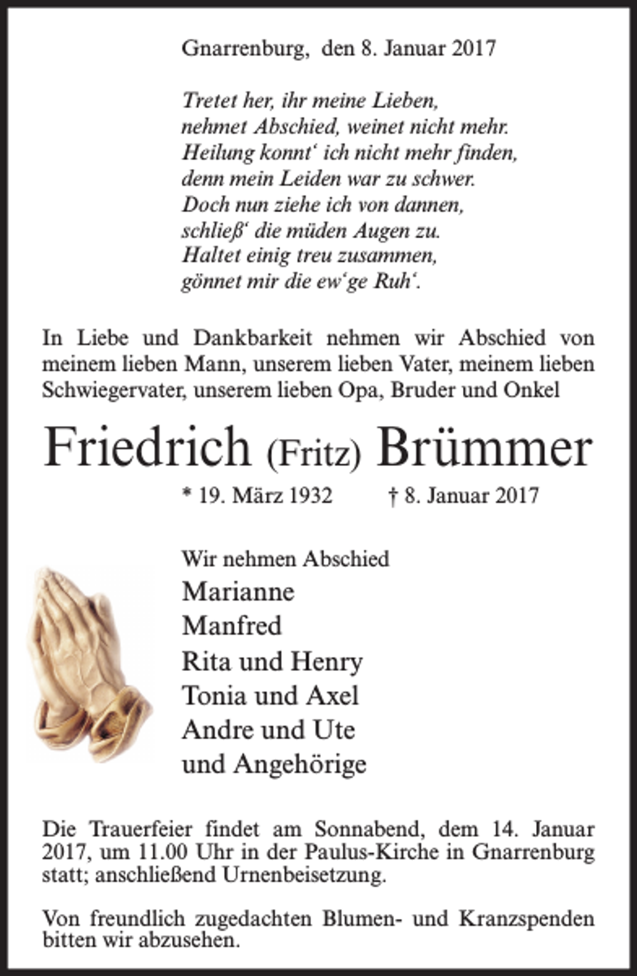 <p>Gnarrenburg, den 8. Januar 2017<br />Tretet her, ihr meine Lieben,<br />nehmet Abschied, weinet nicht mehr.<br />Heilung konnt‘ ich nicht mehr finden,<br />denn mein Leiden war zu schwer.<br />Doch nun ziehe ich von dannen,<br />schließ‘ die müden Augen zu.<br />Haltet einig treu zusammen,<br />gönnet mir die ew‘ge Ruh‘.<br />In Liebe und Dankbarkeit nehmen wir Abschied von<br />meinem lieben Mann, unserem lieben Vater, meinem lieben<br />Schwiegervater, unserem lieben Opa, Bruder und Onkel</p><p>Friedrich (Fritz) Brümmer<br />* 19. März 1932</p><p>† 8. Januar 2017</p><p>Wir nehmen Abschied</p><p>Marianne<br />Manfred<br />Rita und Henry<br />Tonia und Axel<br />Andre und Ute<br />und Angehörige<br />Die Trauerfeier findet am Sonnabend, dem 14. Januar<br />2017, um 11.00 Uhr in der Paulus-Kirche in Gnarrenburg<br />statt; anschließend Urnenbeisetzung.<br />Von freundlich zugedachten Blumen- und Kranzspenden<br />bitten wir abzusehen.</p>