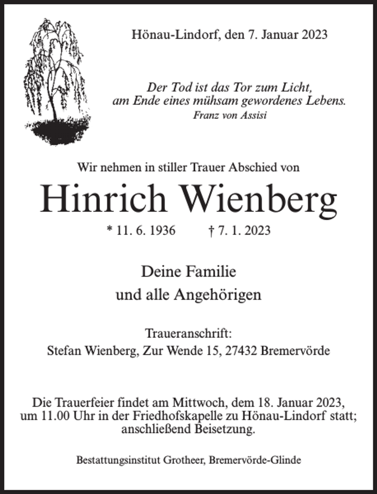 <p>Hönau-Lindorf, den 7. Januar 2023</p><p>Der Tod ist das Tor zum Licht,<br />am Ende eines mühsam gewordenes Lebens.<br />Franz von Assisi</p><p>Wir nehmen in stiller Trauer Abschied von</p><p>Hinrich Wienberg<br />* 11. 6. 1936 † 7. 1. 2023</p><p>Deine Familie<br />und alle Angehörigen<br />Traueranschrift:<br />Stefan Wienberg, Zur Wende 15, 27432 Bremervörde</p><p>Die Trauerfeier findet am Mittwoch, dem 18. Januar 2023,<br />um 11.00 Uhr in der Friedhofskapelle zu Hönau-Lindorf statt;<br />anschließend Beisetzung.<br />Bestattungsinstitut Grotheer, Bremervörde-Glinde</p>