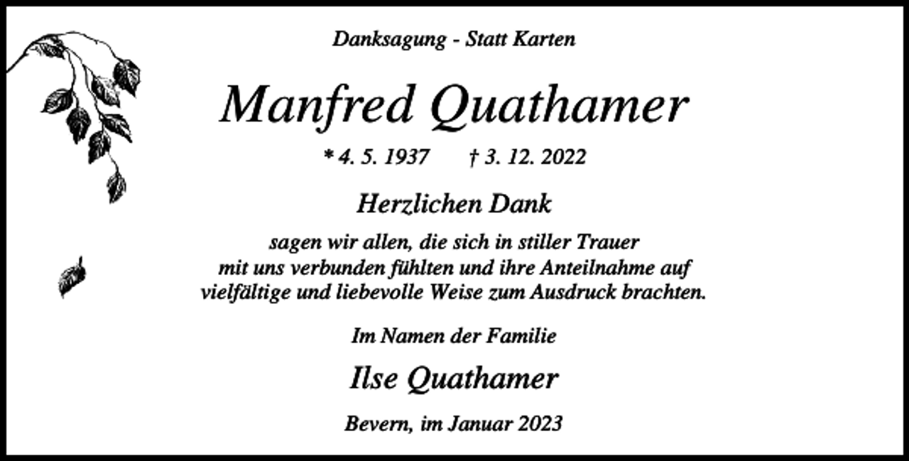 <p>Danksagung - Statt Karten</p><p>Manfred Quathamer<br />* 4. 5. 1937</p><p>† 3. 12. 2022</p><p>Herzlichen Dank<br />sagen wir allen, die sich in stiller Trauer<br />mit uns verbunden fühlten und ihre Anteilnahme auf<br />vielfältige und liebevolle Weise zum Ausdruck brachten.<br />Im Namen der Familie</p><p>Ilse Quathamer<br />Bevern, im Januar 2023</p>