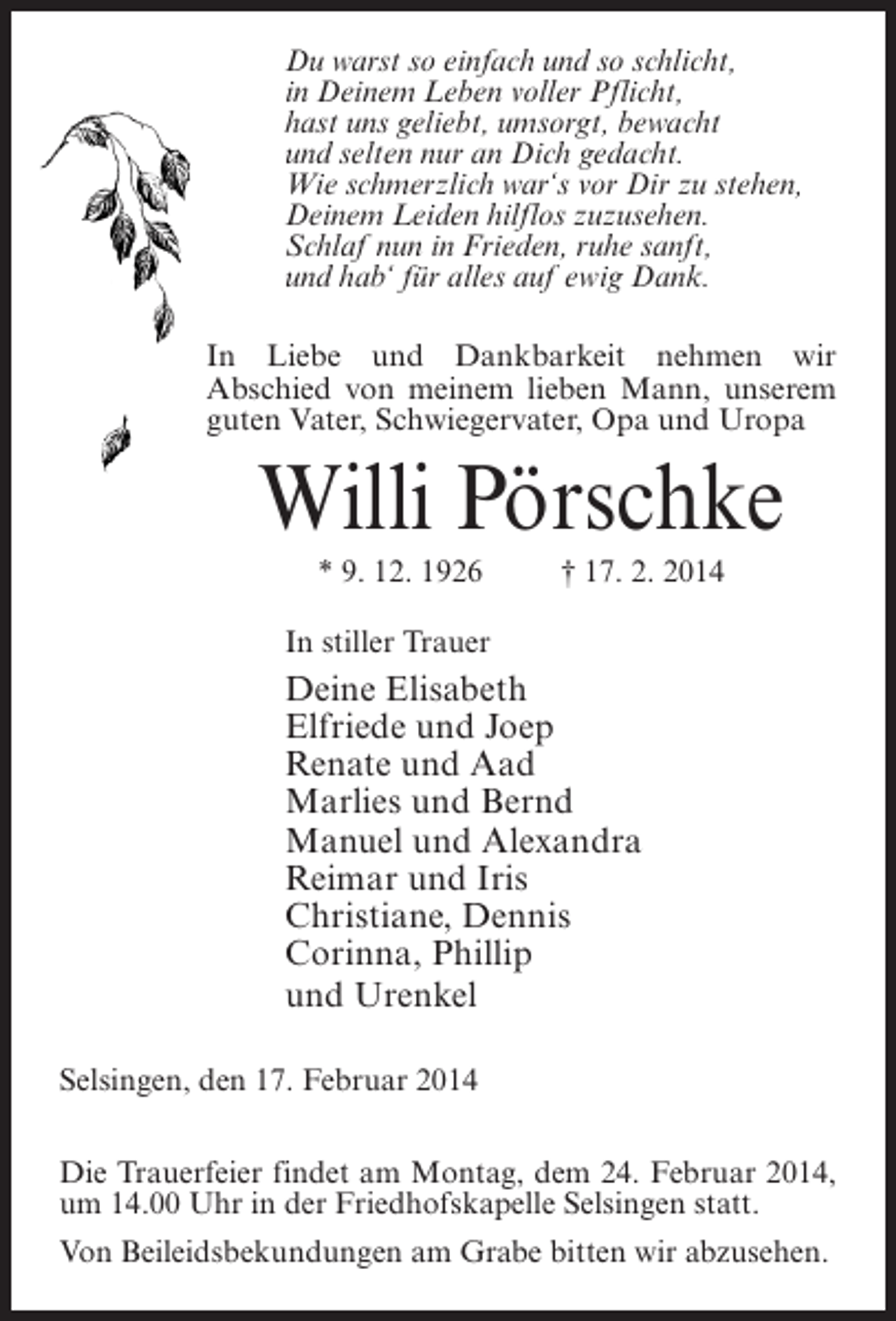<p>Du warst so einfach und so schlicht,<br />in Deinem Leben voller Pflicht,<br />hast uns geliebt, umsorgt, bewacht<br />und selten nur an Dich gedacht.<br />Wie schmerzlich war‘s vor Dir zu stehen,<br />Deinem Leiden hilflos zuzusehen.<br />Schlaf nun in Frieden, ruhe sanft,<br />und hab‘ für alles auf ewig Dank.<br />In Liebe und Dankbarkeit nehmen wir<br />Abschied von meinem lieben Mann, unserem<br />guten Vater, Schwiegervater, Opa und Uropa</p><p>Willi Pörschke<br />* 9. 12. 1926 † 17. 2. 2014<br />In stiller Trauer</p><p>Deine Elisabeth<br />Elfriede und Joep<br />Renate und Aad<br />Marlies und Bernd<br />Manuel und Alexandra<br />Reimar und Iris<br />Christiane, Dennis<br />Corinna, Phillip<br />und Urenkel<br />Selsingen, den 17. Februar 2014<br />Die Trauerfeier findet am Montag, dem 24. Februar 2014,<br />um 14.00 Uhr in der Friedhofskapelle Selsingen statt.<br />Von Beileidsbekundungen am Grabe bitten wir abzusehen.</p>