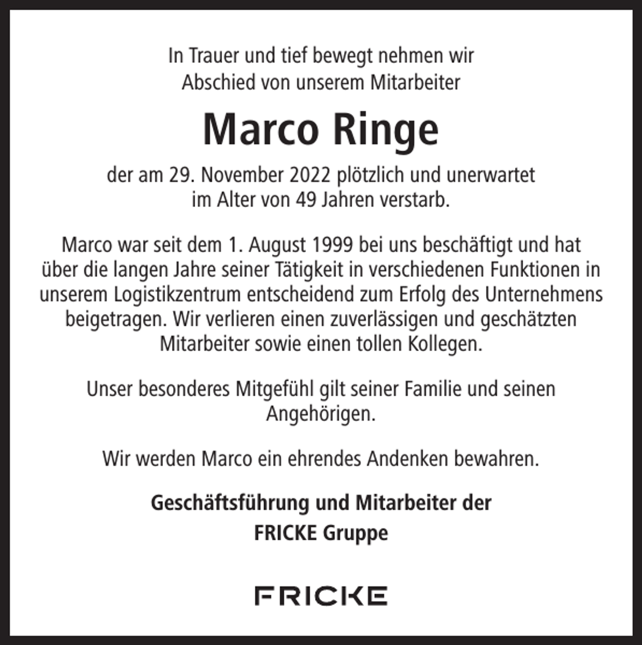 <p>In Trauer und tief bewegt nehmen wir<br />Abschied von unserem Mitarbeiter</p><p>Marco Ringe<br />der am 29. November 2022 plötzlich und unerwartet<br />im Alter von 49 Jahren verstarb.<br />Marco war seit dem 1. August 1999 bei uns beschäftigt und hat<br />über die langen Jahre seiner Tätigkeit in verschiedenen Funktionen in<br />unserem Logistikzentrum entscheidend zum Erfolg des Unternehmens<br />beigetragen. Wir verlieren einen zuverlässigen und geschätzten<br />Mitarbeiter sowie einen tollen Kollegen.<br />Unser besonderes Mitgefühl gilt seiner Familie und seinen<br />Angehörigen.<br />Wir werden Marco ein ehrendes Andenken bewahren.<br />Geschäftsführung und Mitarbeiter der<br />FRICKE Gruppe</p>