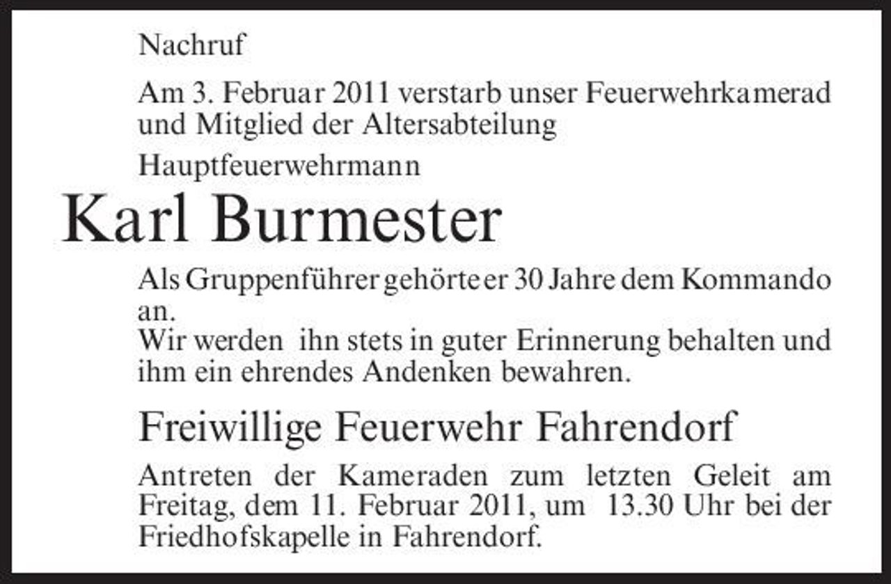 <p>Nachruf Am 3. Februar 2011 verstarb unser Feuerwehrkamerad und Mitglied der Altersabteilung Hauptfeuerwehrmann</p><p>Karl Burmester<br />Als Gruppenführer gehörte er 30 Jahre dem Kommando an. Wir werden ihn stets in guter Erinnerung behalten und ihm ein ehrendes Andenken bewahren.</p><p>Freiwillige Feuerwehr Fahrendorf<br />Antreten der Kameraden zum letzten Geleit am Freitag, dem 11. Februar 2011, um 13.30 Uhr bei der Friedhofskapelle in Fahrendorf.</p>