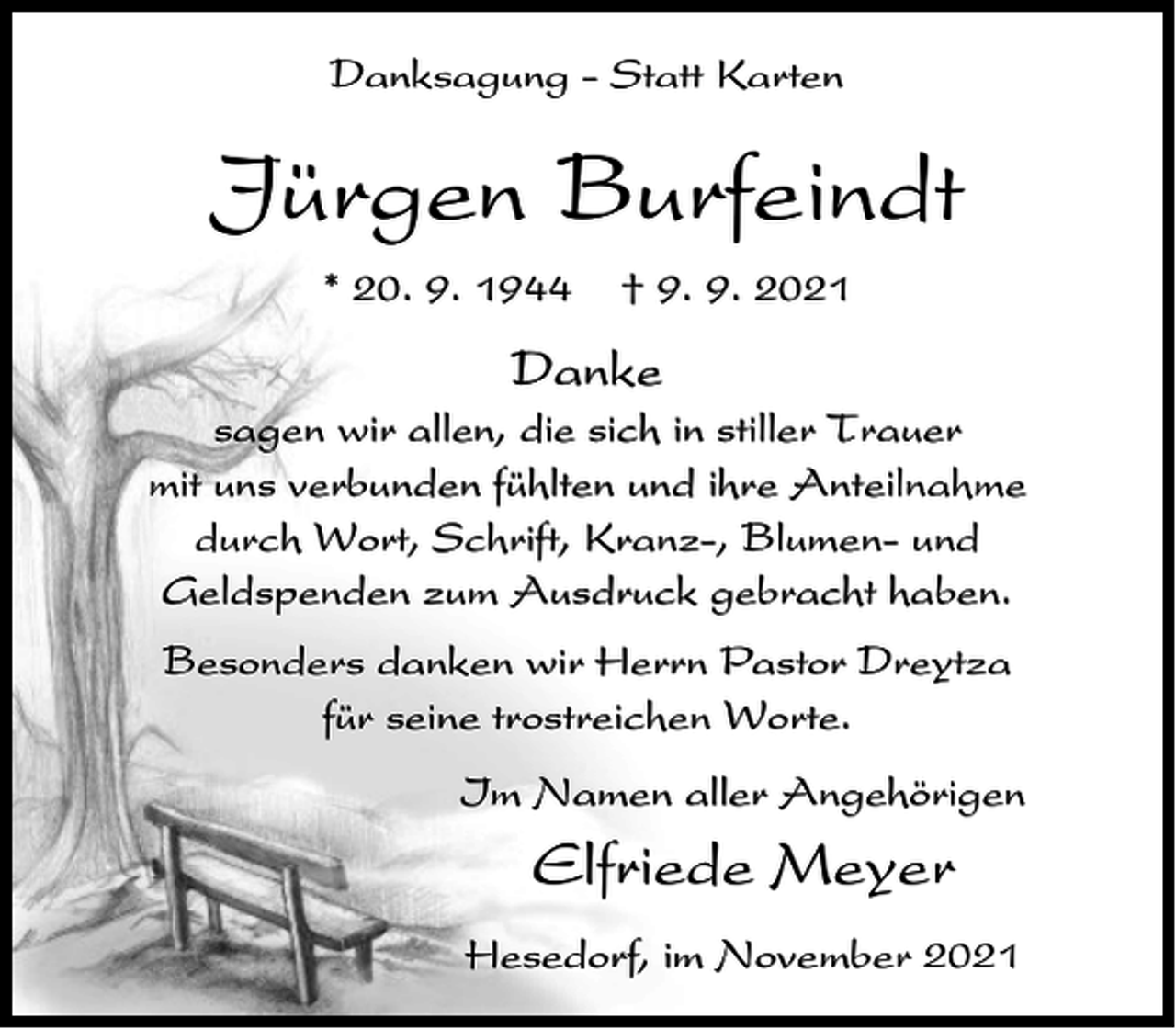 <p>Danksagung - Statt Karten</p><p>Jürgen Burfeindt<br />* 20. 9. 1944</p><p>† 9. 9. 2021</p><p>Danke<br />sagen wir allen, die sich in stiller Trauer<br />mit uns verbunden fühlten und ihre Anteilnahme<br />durch Wort, Schrift, Kranz-, Blumen- und<br />Geldspenden zum Ausdruck gebracht haben.<br />Besonders danken wir Herrn Pastor Dreytza<br />für seine trostreichen Worte.<br />Im Namen aller Angehörigen</p><p>Elfriede Meyer<br />Hesedorf, im November 2021</p>