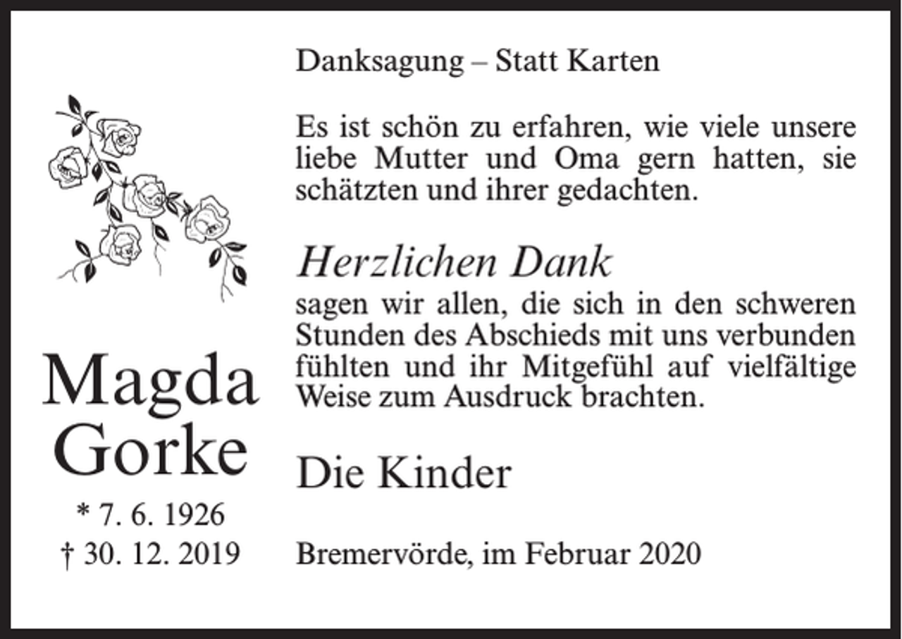 <p>Danksagung – Statt Karten<br />Es ist schön zu erfahren, wie viele unsere<br />liebe Mutter und Oma gern hatten, sie<br />schätzten und ihrer gedachten.</p><p>Herzlichen Dank</p><p>Magda<br />Gorke<br />* 7. 6. 1926<br />† 30. 12. 2019</p><p>sagen wir allen, die sich in den schweren<br />Stunden des Abschieds mit uns verbunden<br />fühlten und ihr Mitgefühl auf vielfältige<br />Weise zum Ausdruck brachten.</p><p>Die Kinder<br />Bremervörde, im Februar 2020</p>