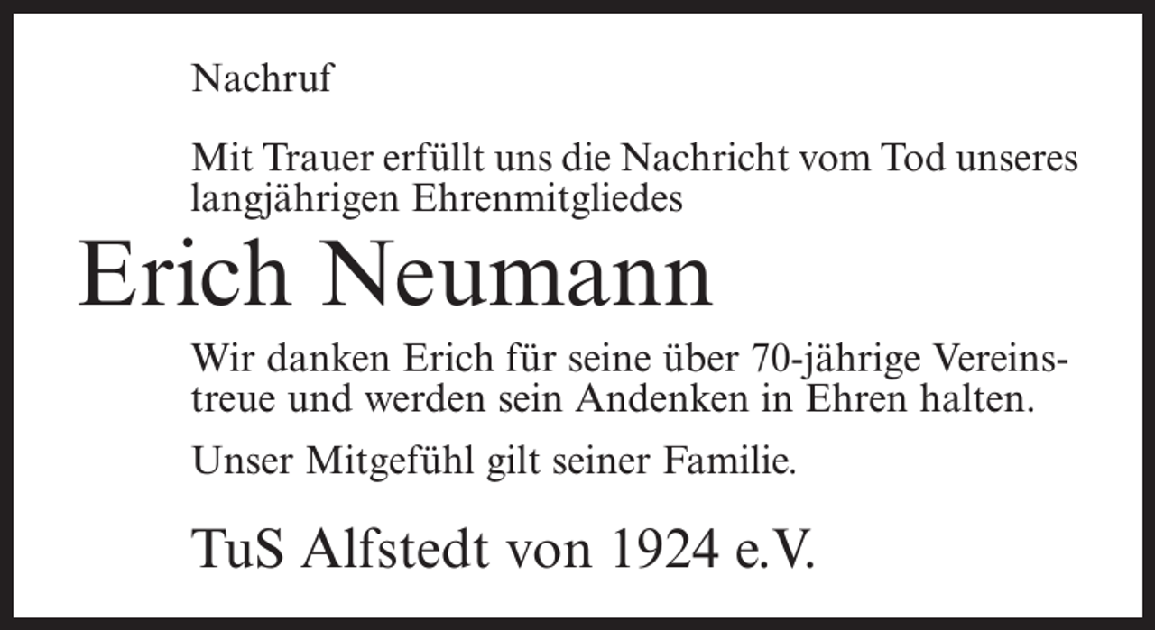 <p>Nachruf<br />Mit Trauer erfüllt uns die Nachricht vom Tod unseres<br />langjährigen Ehrenmitgliedes</p><p>Erich Neumann</p><p>Wir danken Erich für seine über 70-jährige Vereinstreue und werden sein Andenken in Ehren halten.<br />Unser Mitgefühl gilt seiner Familie.</p><p>TuS Alfstedt von 1924 e.V.</p>