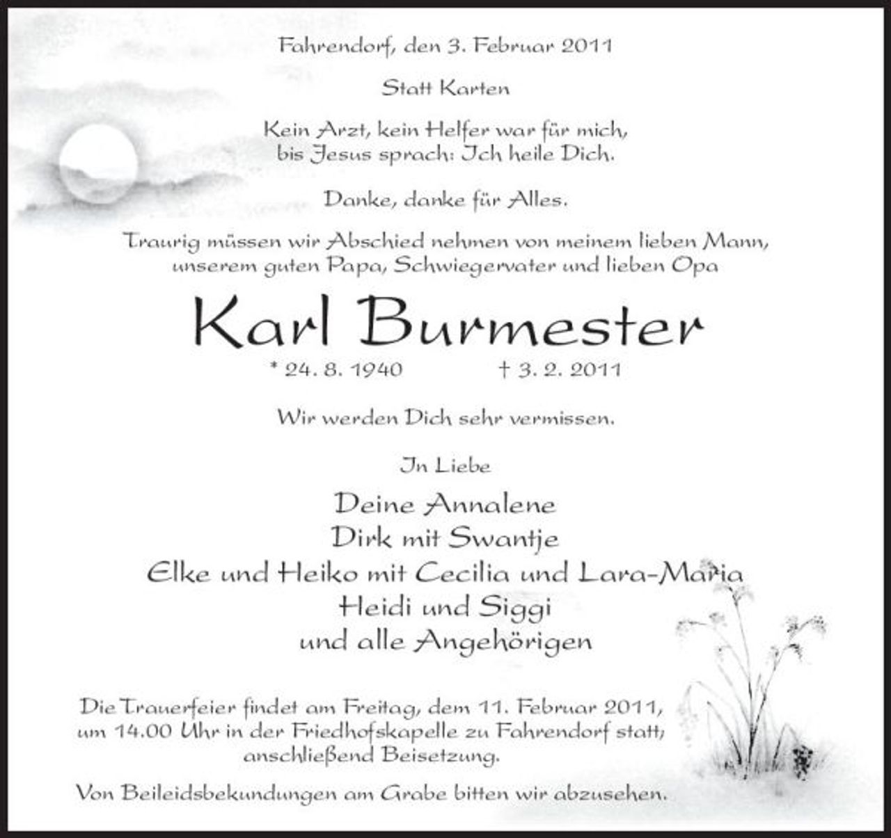 <p>Fahrendorf, den 3. Februar 2011 Statt Karten Kein Arzt, kein Helfer war für mich, bis Jesus sprach: Ich heile Dich. Danke, danke für Alles. Traurig müssen wir Abschied nehmen von meinem lieben Mann, unserem guten Papa, Schwiegervater und lieben Opa</p><p>Karl Burmester<br />* 24. 8. 1940 † 3. 2. 2011 Wir werden Dich sehr vermissen. In Liebe</p><p>Deine Annalene Dirk mit Swantje Elke und Heiko mit Cecilia und Lara-Maria Heidi und Siggi und alle Angehörigen<br />Die Trauerfeier findet am Freitag, dem 11. Februar 2011, um 14.00 Uhr in der Friedhofskapelle zu Fahrendorf statt; anschließend Beisetzung. Von Beileidsbekundungen am Grabe bitten wir abzusehen.</p>