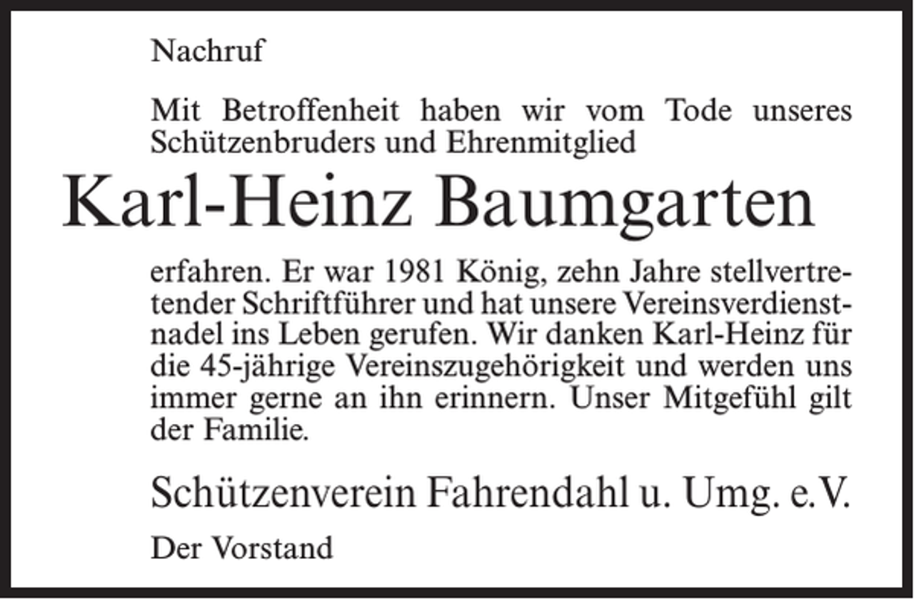 <p>Nachruf<br />Mit Betroffenheit haben wir vom Tode unseres<br />Schützenbruders und Ehrenmitglied</p><p>Karl-Heinz Baumgarten</p><p>erfahren. Er war 1981 König, zehn Jahre stellvertretender Schriftführer und hat unsere Vereinsverdienstnadel ins Leben gerufen. Wir danken Karl-Heinz für<br />die 45-jährige Vereinszugehörigkeit und werden uns<br />immer gerne an ihn erinnern. Unser Mitgefühl gilt<br />der Familie.</p><p>Schützenverein Fahrendahl u. Umg. e.V.<br />Der Vorstand</p>