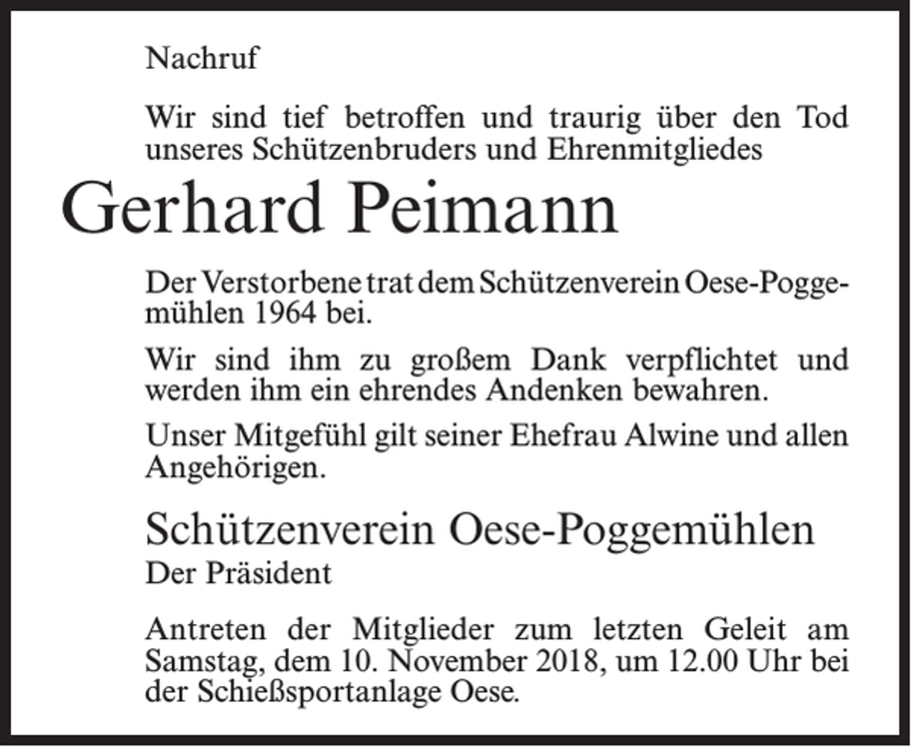 <p>Nachruf<br />Wir sind tief betroffen und traurig über den Tod<br />unseres Schützenbruders und Ehrenmitgliedes</p><p>Gerhard Peimann</p><p>Der Verstorbene trat dem Schützenverein Oese-Poggemühlen 1964 bei.<br />Wir sind ihm zu großem Dank verpflichtet und<br />werden ihm ein ehrendes Andenken bewahren.<br />Unser Mitgefühl gilt seiner Ehefrau Alwine und allen<br />Angehörigen.</p><p>Schützenverein Oese-Poggemühlen<br />Der Präsident</p><p>Antreten der Mitglieder zum letzten Geleit am<br />­Samstag, dem 10. November 2018, um 12.00 Uhr bei<br />der Schießsportanlage Oese.</p>