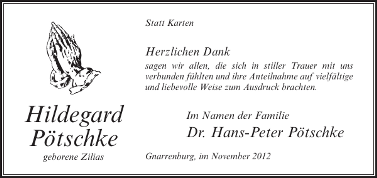 <p>Statt Karten</p><p>Herzlichen Dank<br />sagen wir allen, die sich in stiller Trauer mit uns<br />verbunden fühlten und ihre Anteilnahme auf vielfältige<br />und liebevolle Weise zum Ausdruck brachten.</p><p>Hildegard<br />Pötschke<br />geborene Zilias</p><p>Im Namen der Familie</p><p>Dr. Hans-Peter Pötschke<br />Gnarrenburg, im November 2012</p>