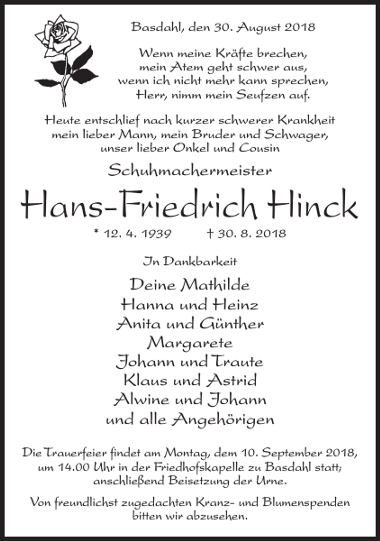 <p>Basdahl, den 30. August 2018<br />Wenn meine Kräfte brechen,<br />mein Atem geht schwer aus,<br />wenn ich nicht mehr kann sprechen,<br />Herr, nimm mein Seufzen auf.<br />Heute entschlief nach kurzer schwerer Krankheit<br />mein lieber Mann, mein Bruder und Schwager,<br />unser lieber Onkel und Cousin</p><p>Schuhmachermeister</p><p>Hans-Friedrich Hinck<br />* 12. 4. 1939 † 30. 8. 2018<br />In Dankbarkeit</p><p>Deine Mathilde<br />Hanna und Heinz<br />Anita und Günther<br />Margarete<br />Johann und Traute<br />Klaus und Astrid<br />Alwine und Johann<br />und alle Angehörigen<br />Die Trauerfeier findet am Montag, dem 10. September 2018,<br />um 14.00 Uhr in der Friedhofskapelle zu Basdahl statt;<br />anschließend Beisetzung der Urne.<br />Von freundlichst zugedachten Kranz- und Blumenspenden<br />bitten wir abzusehen.</p>