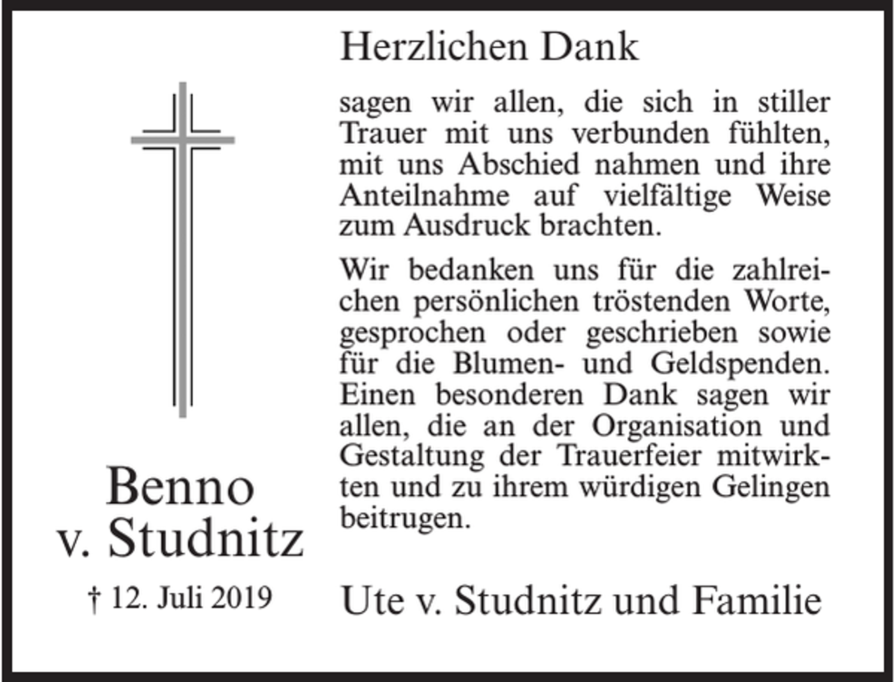 <p>Herzlichen Dank</p><p>Benno<br />v. Studnitz<br />† 12. Juli 2019</p><p>sagen wir allen, die sich in stiller<br />Trauer mit uns verbunden fühlten,<br />mit uns Abschied nahmen und ihre<br />Anteilnahme auf vielfältige Weise<br />zum Ausdruck brachten.<br />Wir bedanken uns für die zahlreichen persönlichen tröstenden Worte,<br />gesprochen oder geschrieben sowie<br />für die Blumen- und Geldspenden.<br />Einen besonderen Dank sagen wir<br />allen, die an der Organisation und<br />Gestaltung der Trauerfeier mitwirkten und zu ihrem würdigen Gelingen<br />beitrugen.</p><p>Ute v. Studnitz und Familie</p>