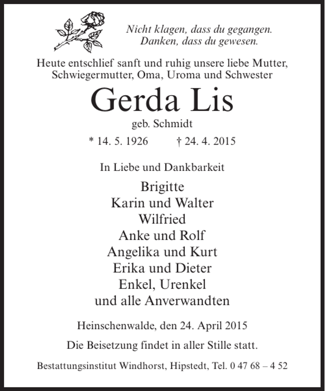 <p>Nicht klagen, dass du gegangen.<br />Danken, dass du gewesen.<br />Heute entschlief sanft und ruhig unsere liebe Mutter,<br />Schwiegermutter, Oma, Uroma und Schwester</p><p>Gerda Lis<br />geb. Schmidt</p><p>* 14. 5. 1926 † 24. 4. 2015<br />In Liebe und Dankbarkeit</p><p>Brigitte<br />Karin und Walter<br />Wilfried<br />Anke und Rolf<br />Angelika und Kurt<br />Erika und Dieter<br />Enkel, Urenkel<br />und alle Anverwandten<br />Heinschenwalde, den 24. April 2015<br />Die Beisetzung findet in aller Stille statt.<br />Bestattungsinstitut Windhorst, Hipstedt, Tel. 0 47 68 – 4 52</p>