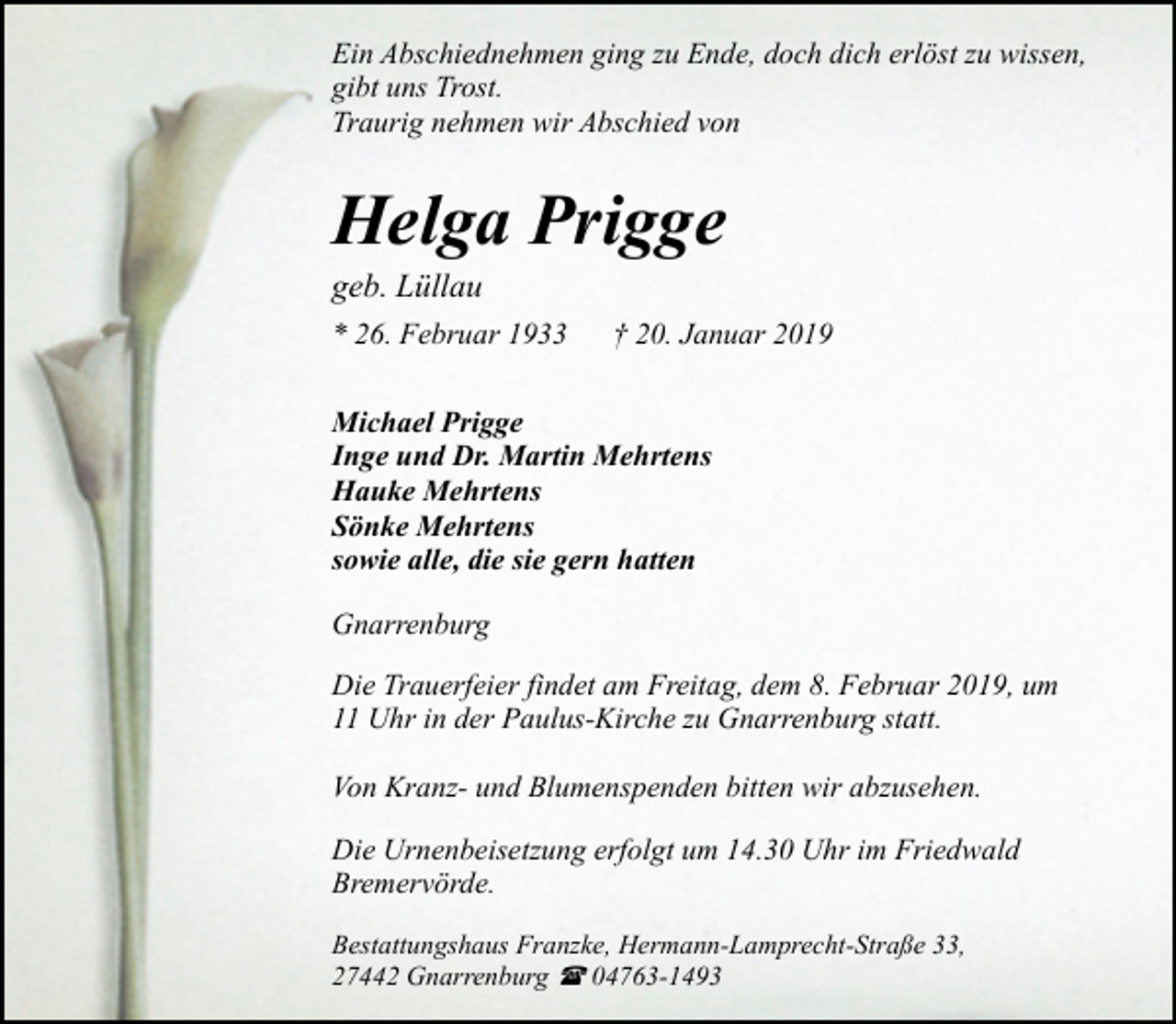 <p>Ein Abschiednehmen ging zu Ende, doch dich erlöst zu wissen,<br />gibt uns Trost.<br />Traurig nehmen wir Abschied von</p><p>Helga Prigge<br />geb. Lüllau</p><p>* 26. Februar 1933</p><p>† 20. Januar 2019</p><p>Michael Prigge<br />Inge und Dr. Martin Mehrtens<br />Hauke Mehrtens<br />Sönke Mehrtens<br />sowie alle, die sie gern hatten<br />Gnarrenburg<br />Die Trauerfeier findet am Freitag, dem 8. Februar 2019, um<br />11 Uhr in der Paulus-Kirche zu Gnarrenburg statt.<br />Von Kranz- und Blumenspenden bitten wir abzusehen.<br />Die Urnenbeisetzung erfolgt um 14.30 Uhr im Friedwald<br />Bremervörde.<br />Bestattungshaus Franzke, Hermann-Lamprecht-Straße 33,<br />27442 Gnarrenburg ( 04763-1493</p>