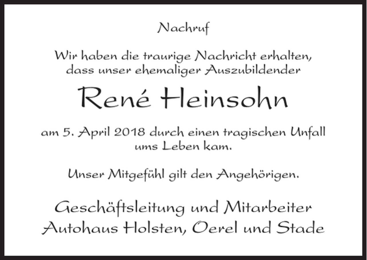 <p>Nachruf<br />Wir haben die traurige Nachricht erhalten,<br />dass unser ehemaliger Auszubildender</p><p>René Heinsohn<br />am 5. April 2018 durch einen tragischen Unfall<br />ums Leben kam.<br />Unser Mitgefühl gilt den Angehörigen.</p><p>Geschäftsleitung und Mitarbeiter<br />Autohaus Holsten, Oerel und Stade</p>