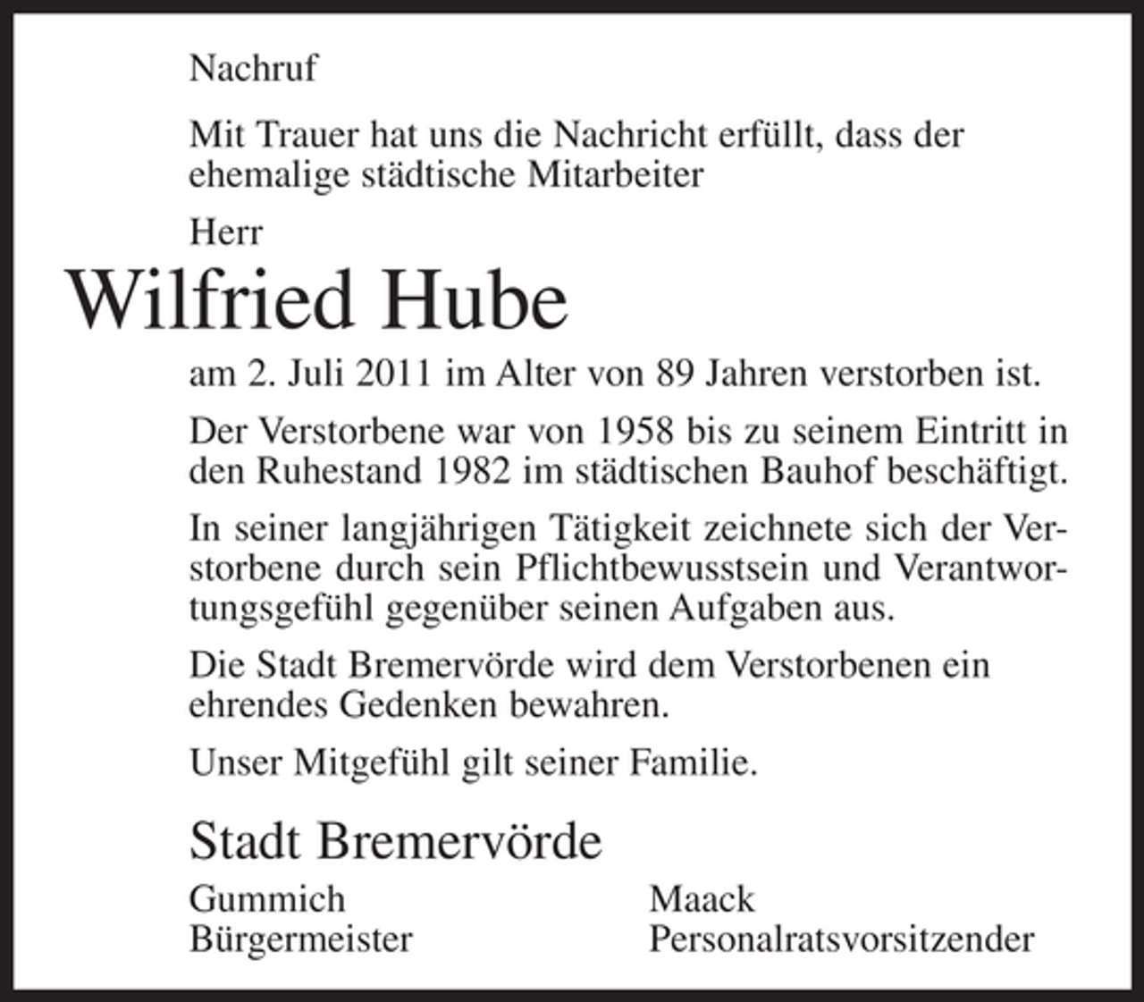 <p>Nachruf<br />Mit Trauer hat uns die Nachricht erfüllt, dass der<br />ehemalige städtische Mitarbeiter<br />Herr</p><p>Wilfried Hube<br />am 2. Juli 2011 im Alter von 89 Jahren verstorben ist.<br />Der Verstorbene war von 1958 bis zu seinem Eintritt in<br />den Ruhestand 1982 im städtischen Bauhof beschäftigt.<br />In seiner langjährigen Tätigkeit zeichnete sich der Verstorbene durch sein Pflichtbewusstsein und Verantwortungsgefühl gegenüber seinen Aufgaben aus.<br />Die Stadt Bremervörde wird dem Verstorbenen ein<br />ehrendes Gedenken bewahren.<br />Unser Mitgefühl gilt seiner Familie.</p><p>Stadt Bremervörde<br />Gummich<br />Bürgermeister</p><p>Maack<br />Personalratsvorsitzender</p>