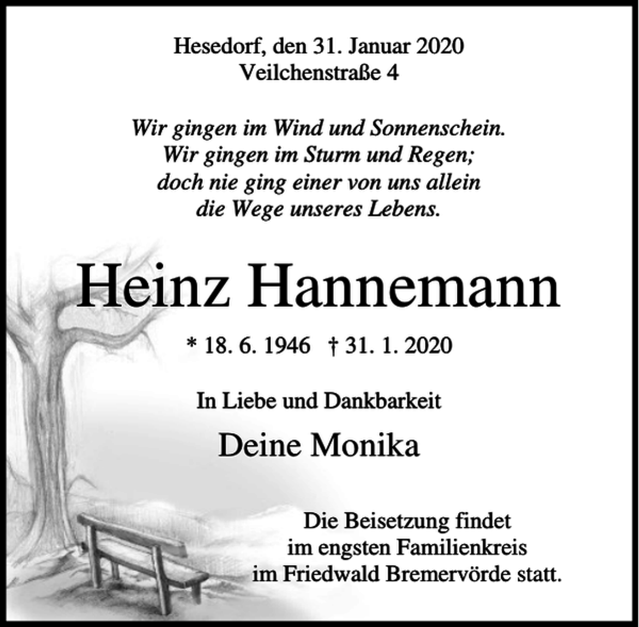 <p>Hesedorf, den 31. Januar 2020<br />Veilchenstraße 4<br />Wir gingen im Wind und Sonnenschein.<br />Wir gingen im Sturm und Regen;<br />doch nie ging einer von uns allein<br />die Wege unseres Lebens.</p><p>Heinz Hannemann<br />* 18. 6. 1946 † 31. 1. 2020<br />In Liebe und Dankbarkeit</p><p>Deine Monika<br />Die Beisetzung findet<br />im engsten Familienkreis<br />im Friedwald Bremervörde statt.</p>