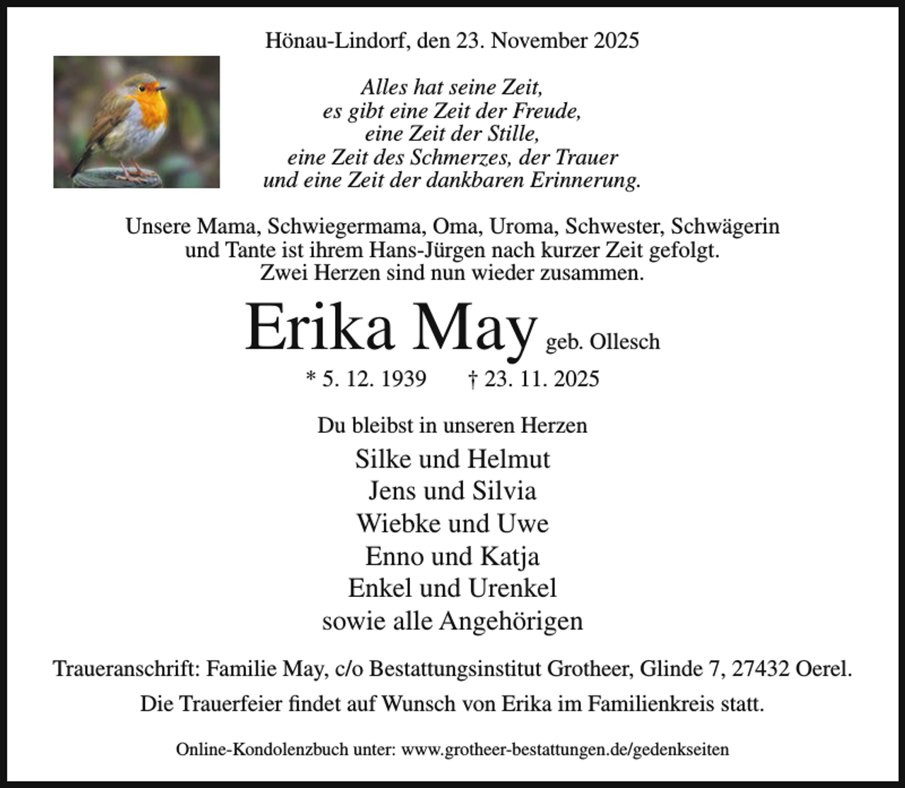 <p>Hönau-Lindorf, den 23. November 2025<br />Alles hat seine Zeit,<br />es gibt eine Zeit der Freude,<br />eine Zeit der Stille,<br />eine Zeit des Schmerzes, der Trauer<br />und eine Zeit der dankbaren Erinnerung.<br />Unsere Mama, Schwiegermama, Oma, Uroma, Schwester, Schwägerin<br />und Tante ist ihrem Hans-Jürgen nach kurzer Zeit gefolgt.<br />Zwei Herzen sind nun wieder zusammen.</p><p>Erika May<br />* 5. 12. 1939</p><p>geb. Ollesch</p><p>† 23. 11. 2025</p><p>Du bleibst in unseren Herzen</p><p>Silke und Helmut<br />Jens und Silvia<br />Wiebke und Uwe<br />Enno und Katja<br />Enkel und Urenkel<br />sowie alle Angehörigen<br />Traueranschrift: Familie May, c/o Bestattungsinstitut Grotheer, Glinde 7, 27432 Oerel.<br />Die Trauerfeier findet auf Wunsch von Erika im Familienkreis statt.<br />Online-Kondolenzbuch unter: www.grotheer-bestattungen.de/gedenkseiten</p>