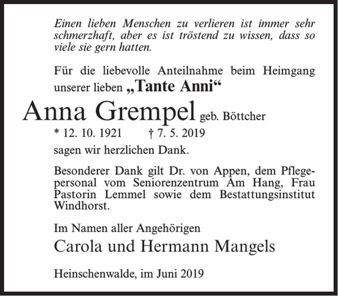 <p>Einen lieben Menschen zu verlieren ist immer sehr<br />schmerzhaft, aber es ist tröstend zu wissen, dass so<br />viele sie gern hatten.<br />Für die liebevolle Anteilnahme beim Heimgang<br />unserer lieben „Tante Anni“</p><p>Anna Grempel geb. Böttcher<br />* 12. 10. 1921<br />† 7. 5. 2019<br />sagen wir herzlichen Dank.</p><p>Besonderer Dank gilt Dr. von Appen, dem Pflegepersonal vom Seniorenzentrum Am Hang, Frau<br />Pastorin Lemmel sowie dem Bestattungsinstitut<br />Windhorst.<br />Im Namen aller Angehörigen</p><p>Carola und Hermann Mangels<br />Heinschenwalde, im Juni 2019</p>