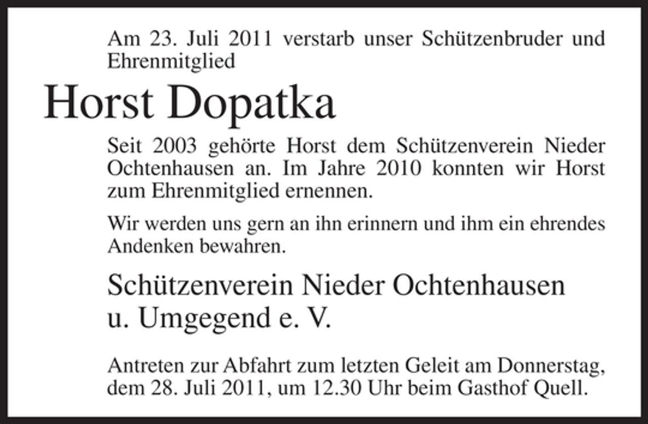 <p>Am 23. Juli 2011 verstarb unser Schützenbruder und<br />Ehrenmitglied</p><p>Horst Dopatka<br />Seit 2003 gehörte Horst dem Schützenverein Nieder<br />Ochtenhausen an. Im Jahre 2010 konnten wir Horst<br />zum Ehrenmitglied ernennen.<br />Wir werden uns gern an ihn erinnern und ihm ein ehrendes<br />Andenken bewahren.</p><p>Schützenverein Nieder Ochtenhausen<br />u. Umgegend e. V.<br />Antreten zur Abfahrt zum letzten Geleit am Donnerstag,<br />dem 28. Juli 2011, um 12.30 Uhr beim Gasthof Quell.</p>