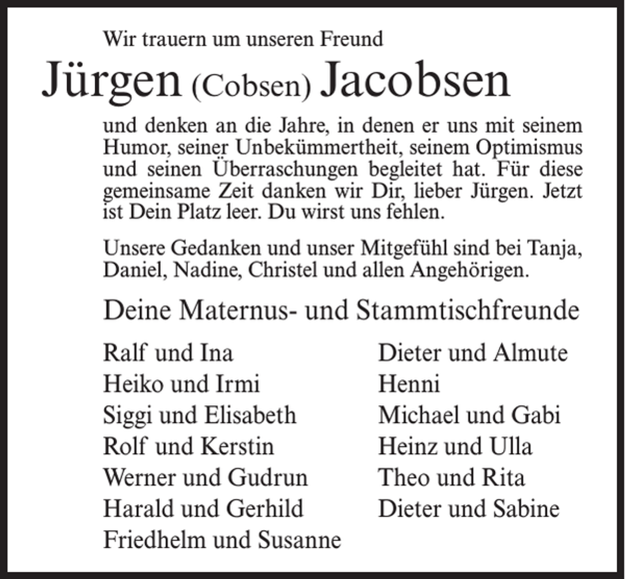 <p>Wir trauern um unseren Freund</p><p>Jürgen (Cobsen) Jacobsen<br />und denken an die Jahre, in denen er uns mit seinem<br />Humor, seiner Unbekümmertheit, seinem Optimismus<br />und seinen Überraschungen begleitet hat. Für diese<br />gemeinsame Zeit danken wir Dir, lieber Jürgen. Jetzt<br />ist Dein Platz leer. Du wirst uns fehlen.<br />Unsere Gedanken und unser Mitgefühl sind bei Tanja,<br />Daniel, Nadine, Christel und allen Angehörigen.</p><p>Deine Maternus- und Stammtischfreunde<br />Ralf und Ina<br />Heiko und Irmi<br />Siggi und Elisabeth<br />Rolf und Kerstin<br />Werner und Gudrun<br />Harald und Gerhild<br />Friedhelm und Susanne</p><p>Dieter und Almute<br />Henni<br />Michael und Gabi<br />Heinz und Ulla<br />Theo und Rita<br />Dieter und Sabine</p>