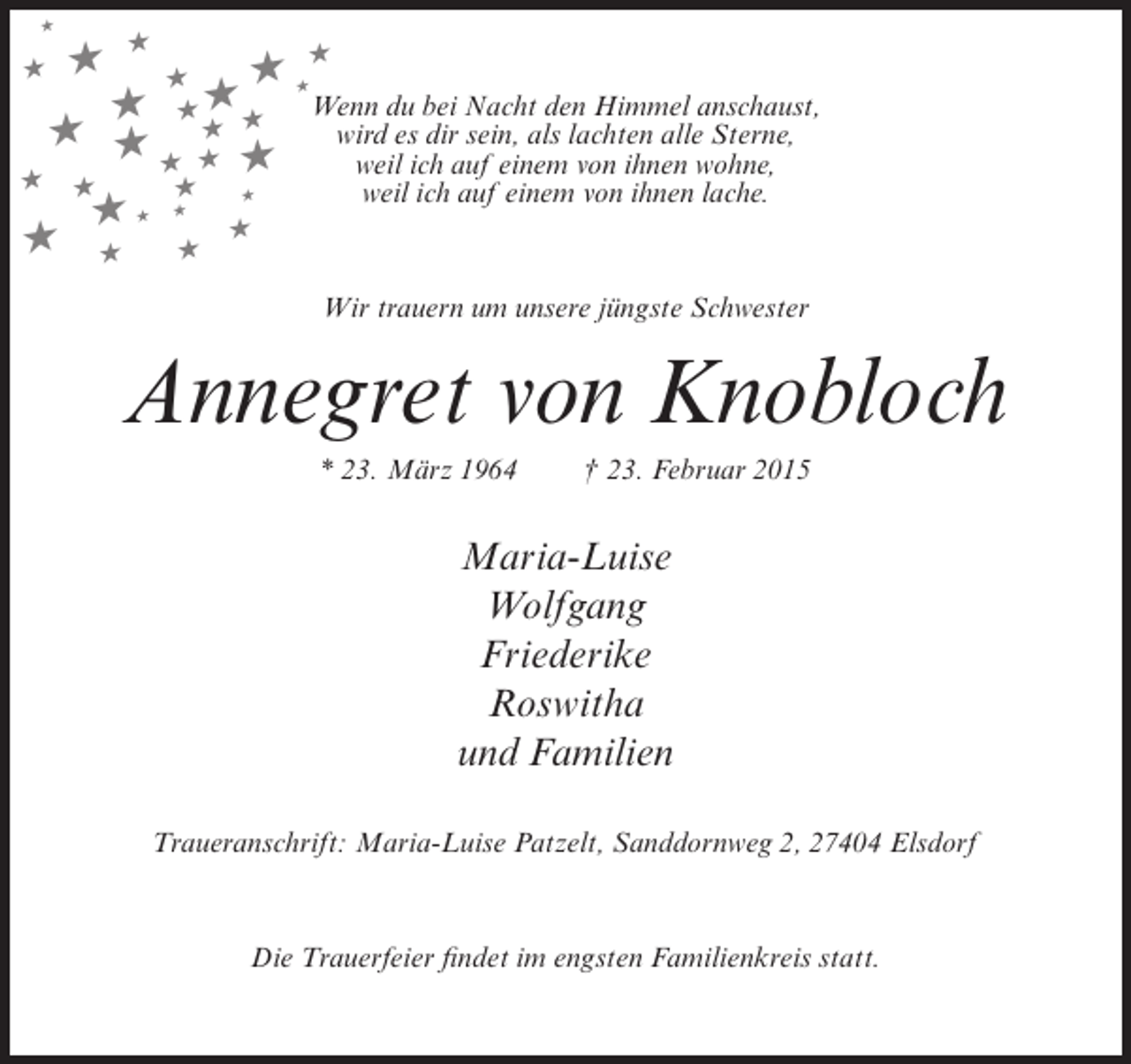 <p>★</p><p>★</p><p>★</p><p>★ ★★<br />★<br />Wenn du bei Nacht den Himmel anschaust,<br />★ ★★<br />wird es dir sein, als lachten alle Sterne,<br />★ ★ ★★<br />weil ich auf einem von ihnen wohne,<br />★ ★ ★<br />★ ★<br />★<br />★<br />weil ich auf einem von ihnen lache.<br />★<br />★★<br />★<br />★ ★ ★<br />★</p><p>Wir trauern um unsere jüngste Schwester</p><p>Annegret von Knobloch<br />* 23. März 1964</p><p>† 23. Februar 2015</p><p>Maria-Luise<br />Wolfgang<br />Friederike<br />Roswitha<br />und Familien<br />Traueranschrift: Maria-Luise Patzelt, Sanddornweg 2, 27404 Elsdorf</p><p>Die Trauerfeier findet im engsten Familienkreis statt.</p>