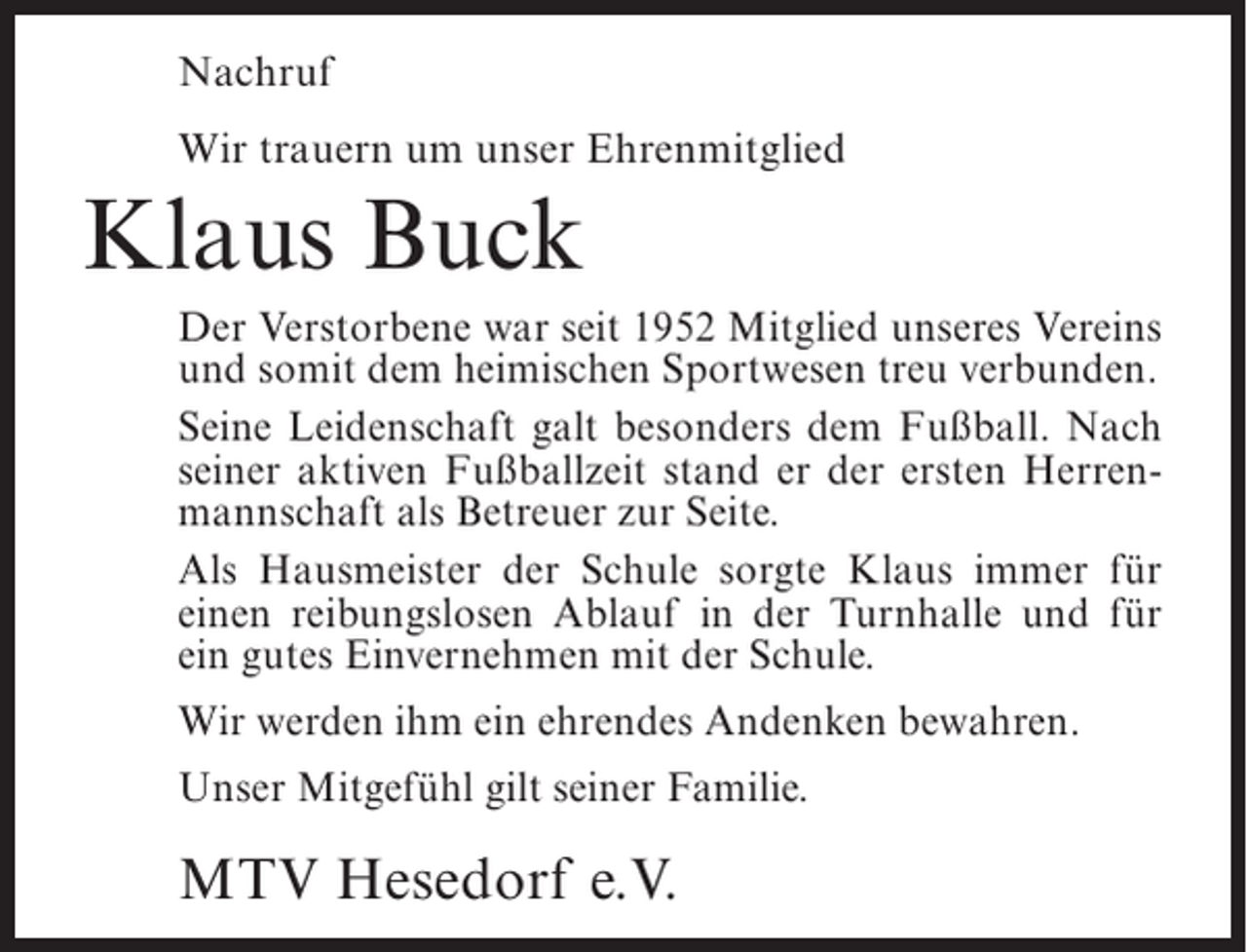 <p>Nachruf<br />Wir trauern um unser Ehrenmitglied</p><p>Klaus Buck<br />Der Verstorbene war seit 1952 Mitglied unseres Vereins<br />und somit dem heimischen Sportwesen treu verbunden.<br />Seine Leidenschaft galt besonders dem Fußball. Nach<br />seiner aktiven Fußballzeit stand er der ersten Herrenmannschaft als Betreuer zur Seite.<br />Als Hausmeister der Schule sorgte Klaus immer für<br />einen reibungslosen Ablauf in der Turnhalle und für<br />ein gutes Einvernehmen mit der Schule.<br />Wir werden ihm ein ehrendes Andenken bewahren.<br />Unser Mitgefühl gilt seiner Familie.</p><p>MTV Hesedorf e.V.</p>