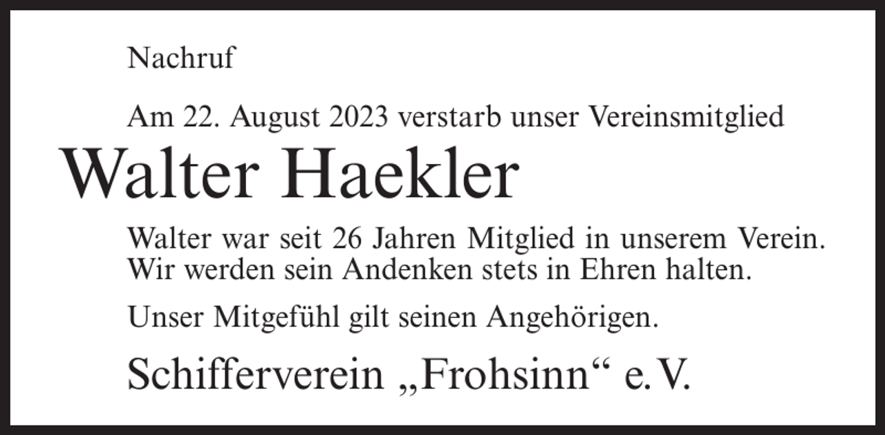 <p>Nachruf<br />Am 22. August 2023 verstarb unser Vereinsmitglied</p><p>Walter Haekler</p><p>Walter war seit 26 Jahren Mitglied in unserem Verein.<br />Wir werden sein Andenken stets in Ehren halten.<br />Unser Mitgefühl gilt seinen Angehörigen.</p><p>Schifferverein „Frohsinn“ e.V.</p>