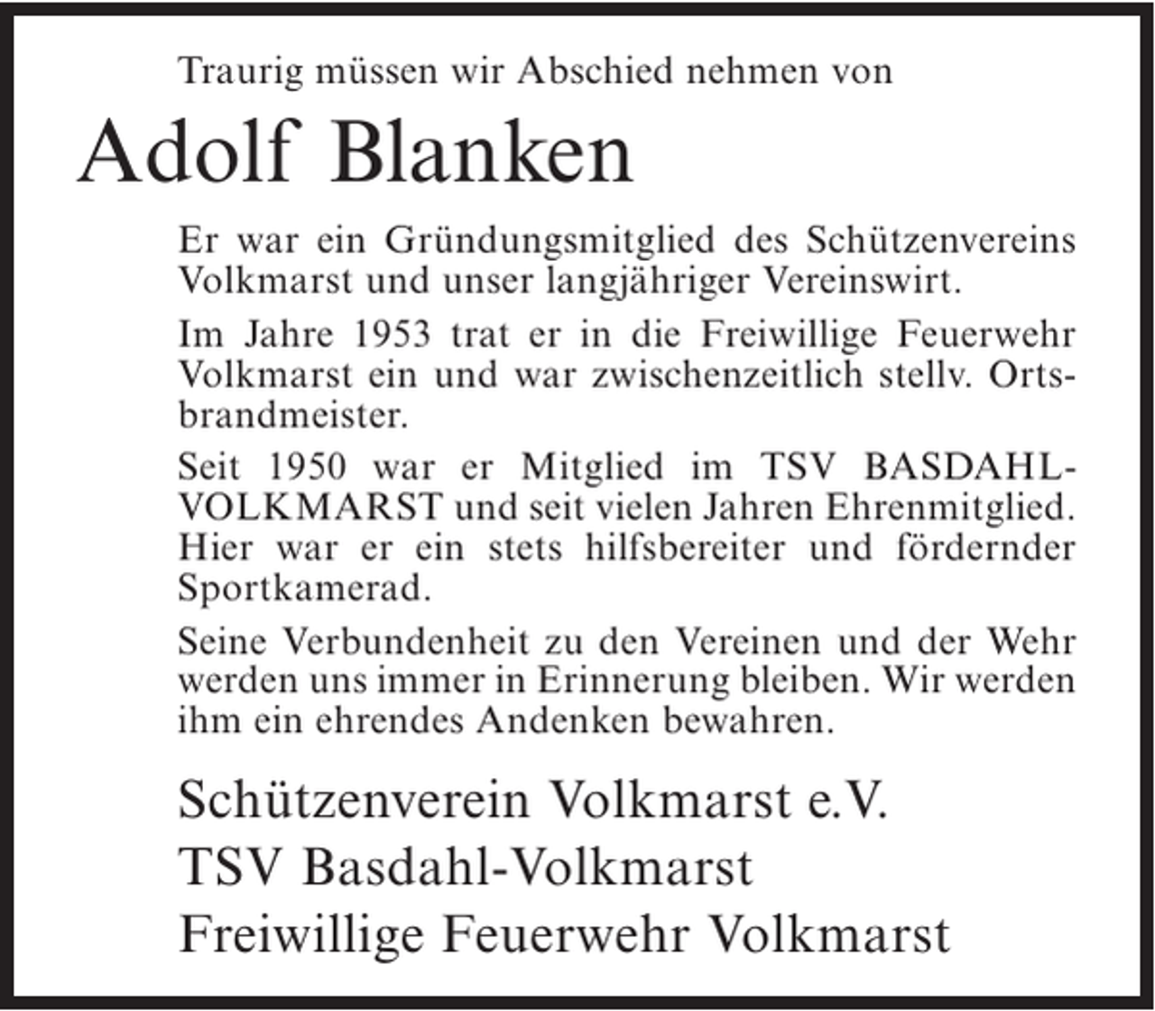 <p>Traurig müssen wir Abschied nehmen von</p><p>Adolf Blanken<br />Er war ein Gründungsmitglied des Schützenvereins<br />Volkmarst und unser langjähriger Vereinswirt.<br />Im Jahre 1953 trat er in die Freiwillige Feuerwehr<br />Volkmarst ein und war zwischenzeitlich stellv. Ortsbrandmeister.<br />Seit 1950 war er Mitglied im TSV BASDAHLVOLKMARST und seit vielen Jahren Ehrenmitglied.<br />Hier war er ein stets hilfsbereiter und fördernder<br />Sportkamerad.<br />Seine Verbundenheit zu den Vereinen und der Wehr<br />werden uns immer in Erinnerung bleiben. Wir werden<br />ihm ein ehrendes Andenken bewahren.</p><p>Schützenverein Volkmarst e.V.<br />TSV Basdahl-Volkmarst<br />Freiwillige Feuerwehr Volkmarst</p>