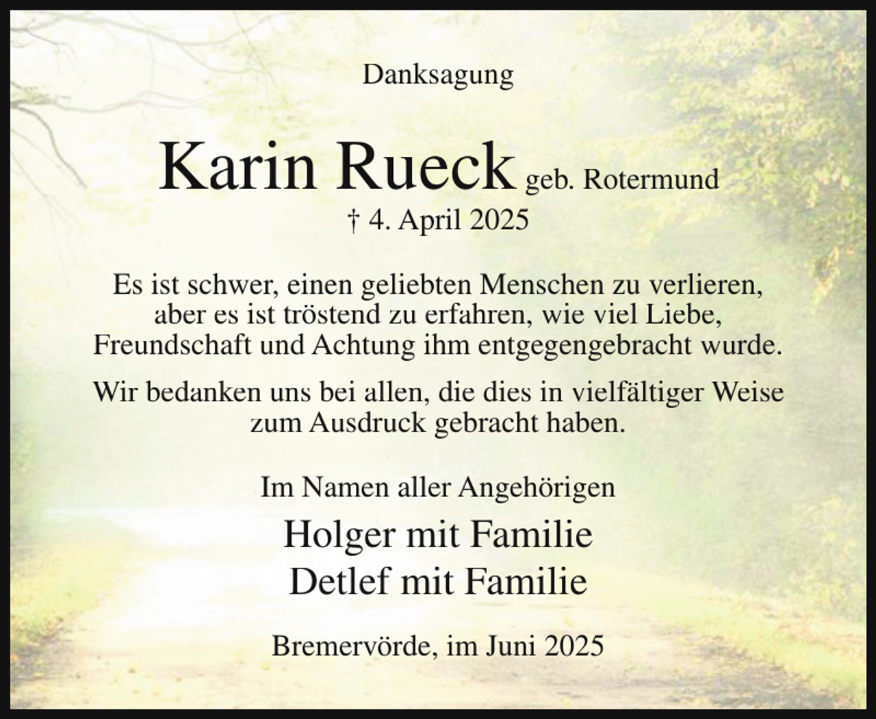 <p>Danksagung</p><p>Karin Rueck geb. Rotermund<br />† 4. April 2025</p><p>Es ist schwer, einen geliebten Menschen zu verlieren,<br />aber es ist tröstend zu erfahren, wie viel Liebe,<br />Freundschaft und Achtung ihm entgegengebracht wurde.<br />Wir bedanken uns bei allen, die dies in vielfältiger Weise<br />zum Ausdruck gebracht haben.<br />Im Namen aller Angehörigen</p><p>Holger mit Familie<br />Detlef mit Familie<br />Bremervörde, im Juni 2025</p>