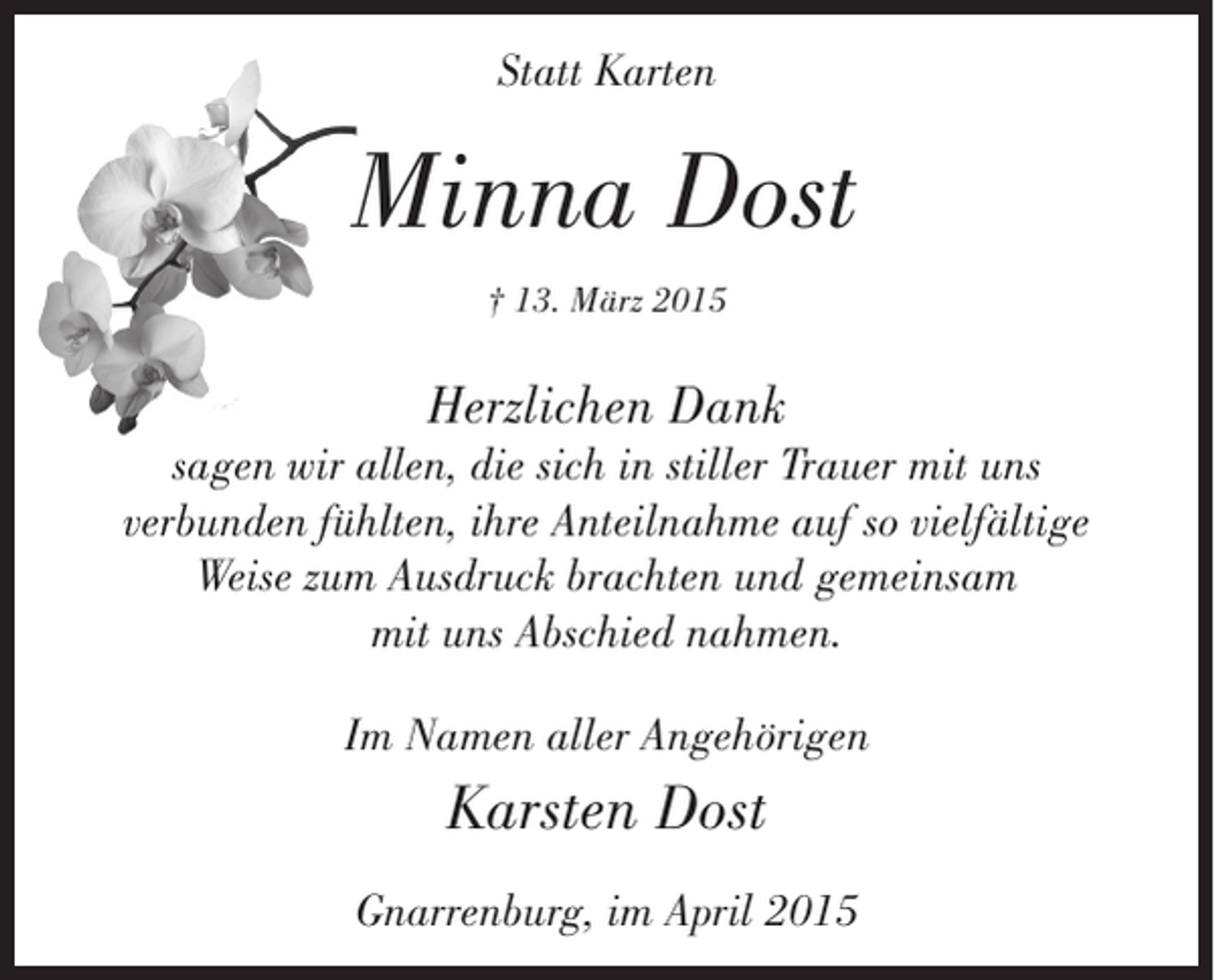 <p>Statt Karten</p><p>Minna Dost<br />† 13. März 2015</p><p>Herzlichen Dank<br />sagen wir allen, die sich in stiller Trauer mit uns<br />verbunden fühlten, ihre Anteilnahme auf so vielfältige<br />Weise zum Ausdruck brachten und gemeinsam<br />mit uns Abschied nahmen.<br />Im Namen aller Angehörigen</p><p>Karsten Dost<br />Gnarrenburg, im April 2015</p>