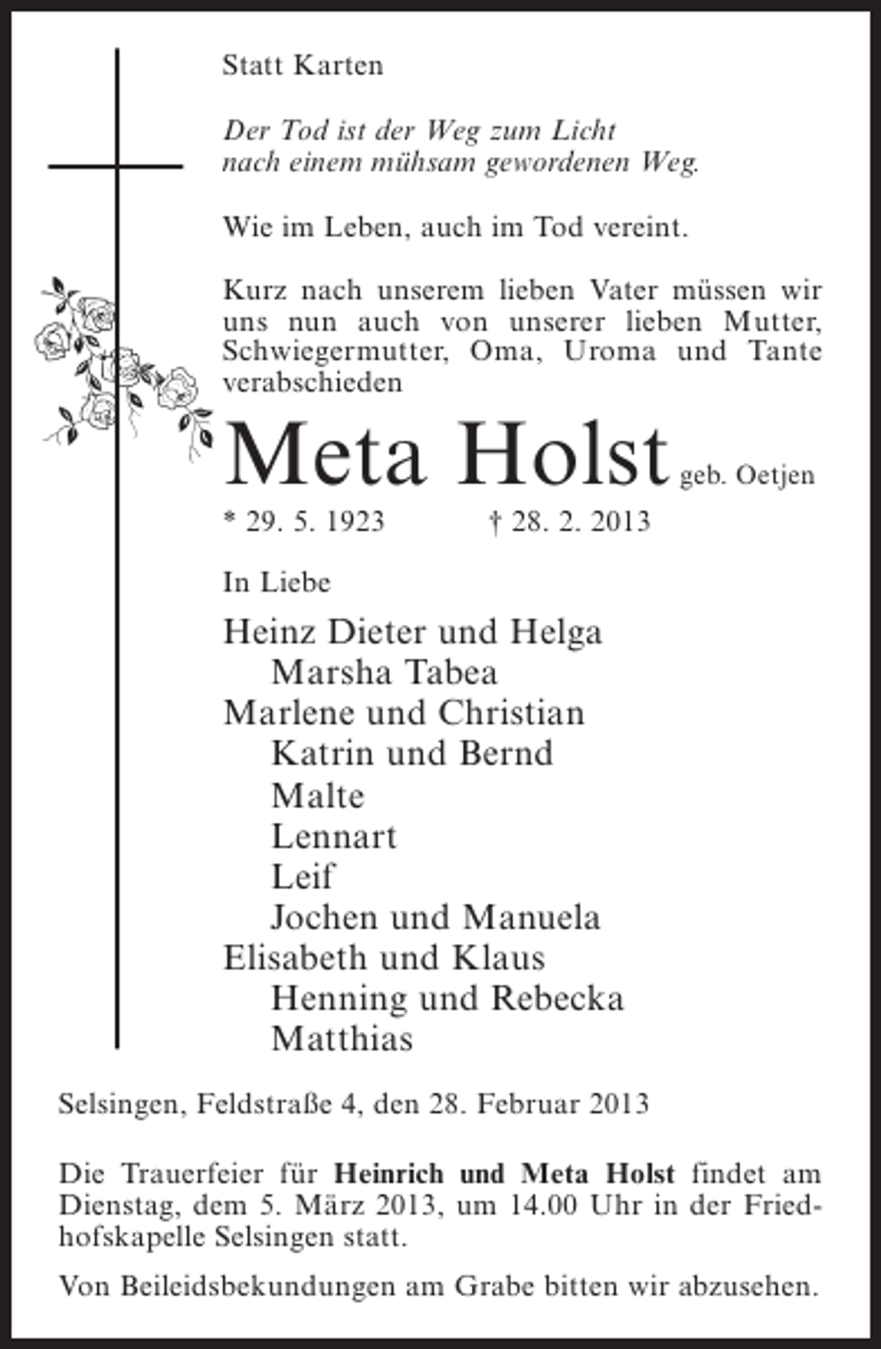 <p>Statt Karten<br />Der Tod ist der Weg zum Licht<br />nach einem mühsam gewordenen Weg.<br />Wie im Leben, auch im Tod vereint.<br />Kurz nach unserem lieben Vater müssen wir<br />uns nun auch von unserer lieben Mutter,<br />Schwiegermutter, Oma, Uroma und Tante<br />verabschieden</p><p>Meta Holst<br />* 29. 5. 1923</p><p>geb. Oetjen</p><p>† 28. 2. 2013</p><p>In Liebe</p><p>Heinz Dieter und Helga<br />Marsha Tabea<br />Marlene und Christian<br />Katrin und Bernd<br />Malte<br />Lennart<br />Leif<br />Jochen und Manuela<br />Elisabeth und Klaus<br />Henning und Rebecka<br />Matthias<br />Selsingen, Feldstraße 4, den 28. Februar 2013<br />Die Trauerfeier für Heinrich und Meta Holst findet am<br />Dienstag, dem 5. März 2013, um 14.00 Uhr in der Friedhofskapelle Selsingen statt.<br />Von Beileidsbekundungen am Grabe bitten wir abzusehen.</p>