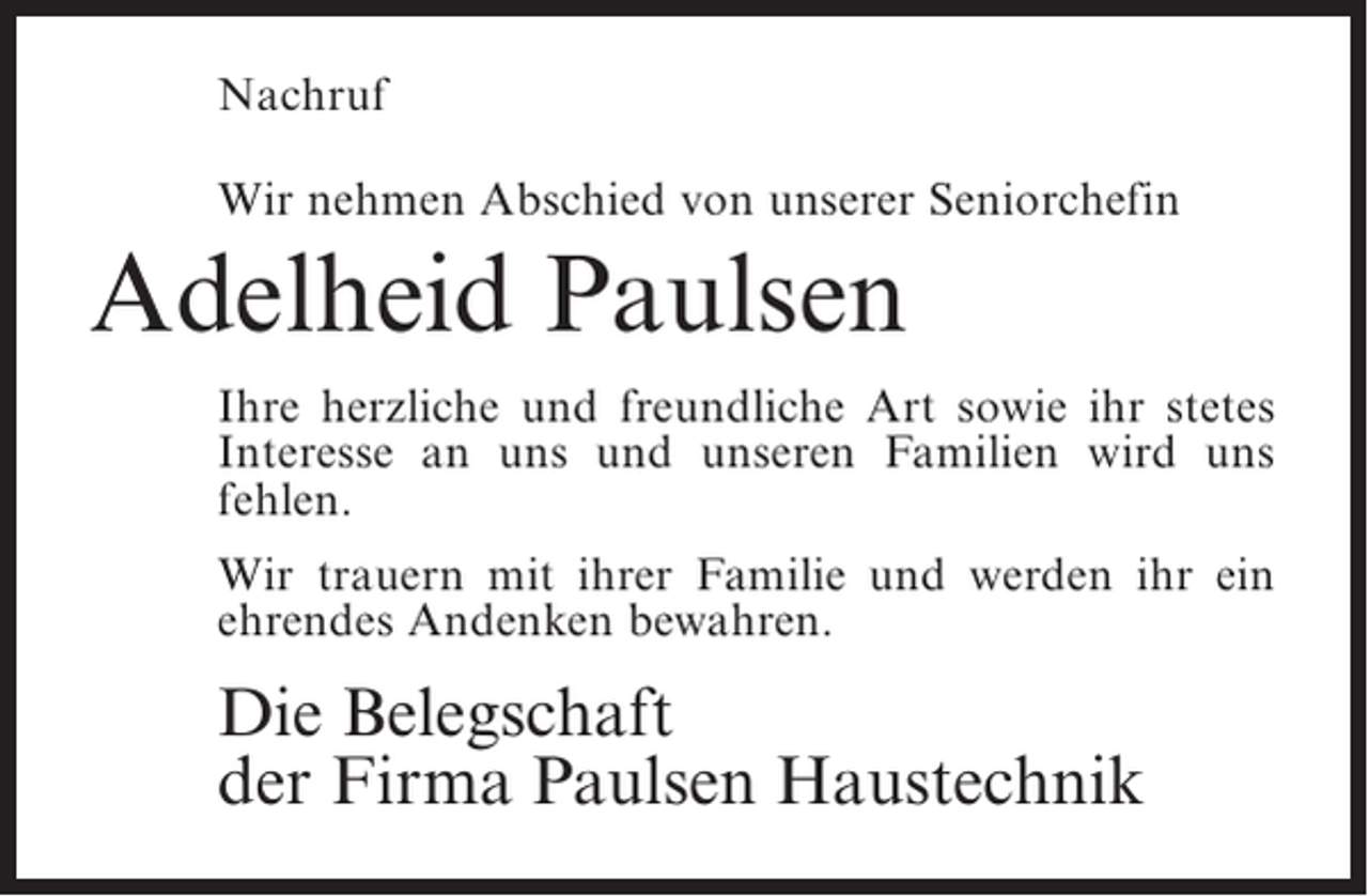 <p>Nachruf<br />Wir nehmen Abschied von unserer Seniorchefin</p><p>Adelheid Paulsen<br />Ihre herzliche und freundliche Art sowie ihr stetes<br />Interesse an uns und unseren Familien wird uns<br />fehlen.<br />Wir trauern mit ihrer Familie und werden ihr ein<br />ehrendes Andenken bewahren.</p><p>Die Belegschaft<br />der Firma Paulsen Haustechnik</p>
