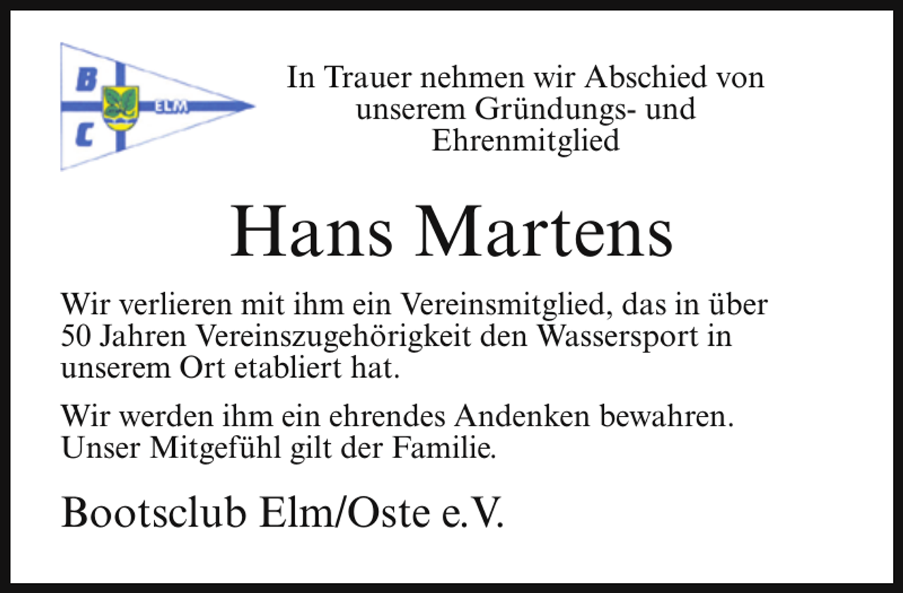 <p>In Trauer nehmen wir Abschied von<br />unserem Gründungs- und<br />Ehrenmitglied</p><p>Hans Martens<br />Wir verlieren mit ihm ein Vereinsmitglied, das in über<br />50 Jahren Vereinszugehörigkeit den Wassersport in<br />unserem Ort etabliert hat.<br />Wir werden ihm ein ehrendes Andenken bewahren.<br />Unser Mitgefühl gilt der Familie.</p><p>Bootsclub Elm/Oste e.V.</p>