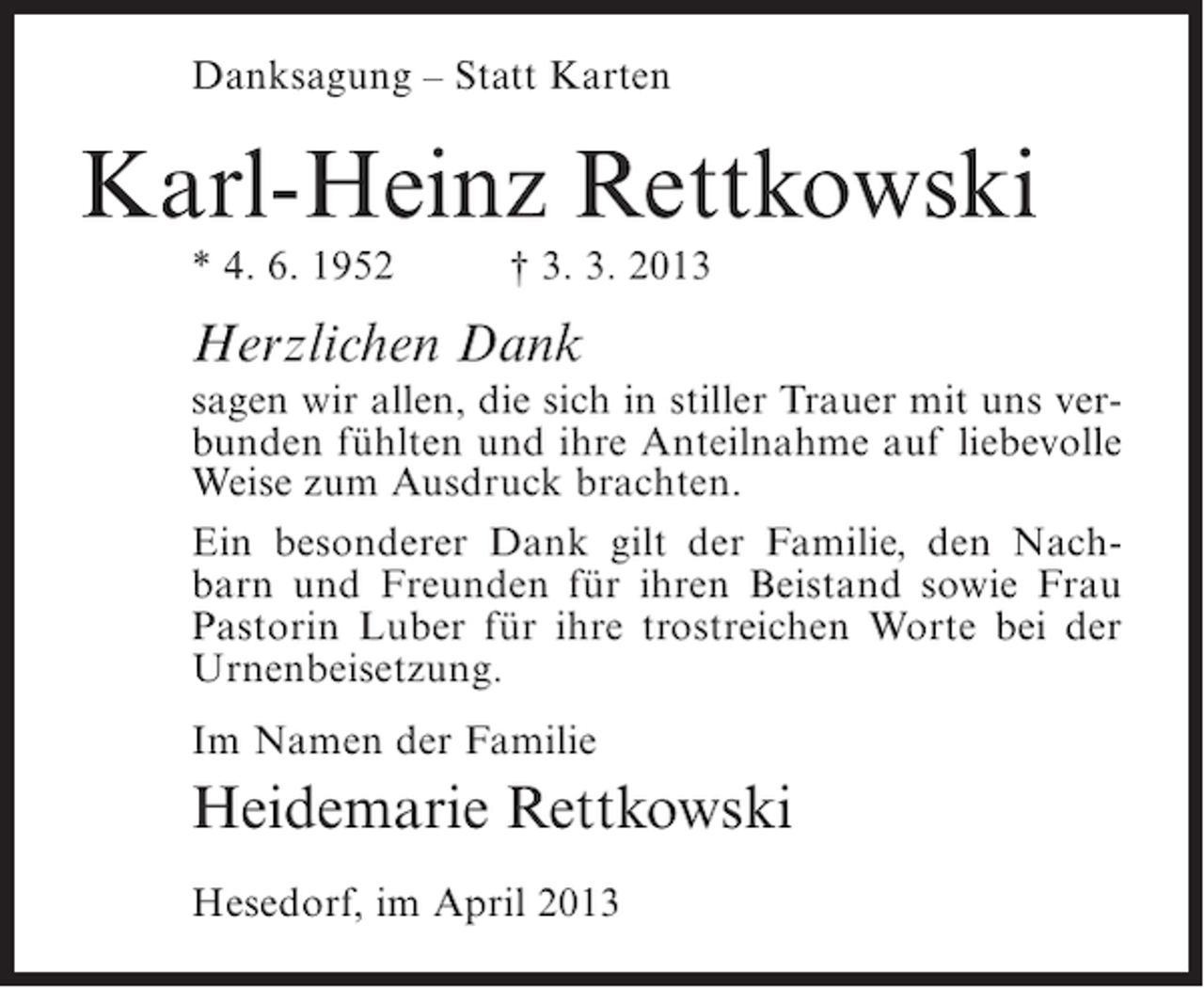 <p>Danksagung – Statt Karten</p><p>Karl-Heinz Rettkowski<br />* 4. 6. 1952</p><p>† 3. 3. 2013</p><p>Herzlichen Dank</p><p>sagen wir allen, die sich in stiller Trauer mit uns verbunden fühlten und ihre Anteilnahme auf liebevolle<br />Weise zum Ausdruck brachten.<br />Ein besonderer Dank gilt der Familie, den Nachbarn und Freunden für ihren Beistand sowie Frau<br />Pastorin Luber für ihre trostreichen Worte bei der<br />Urnenbeisetzung.<br />Im Namen der Familie</p><p>Heidemarie Rettkowski<br />Hesedorf, im April 2013</p>