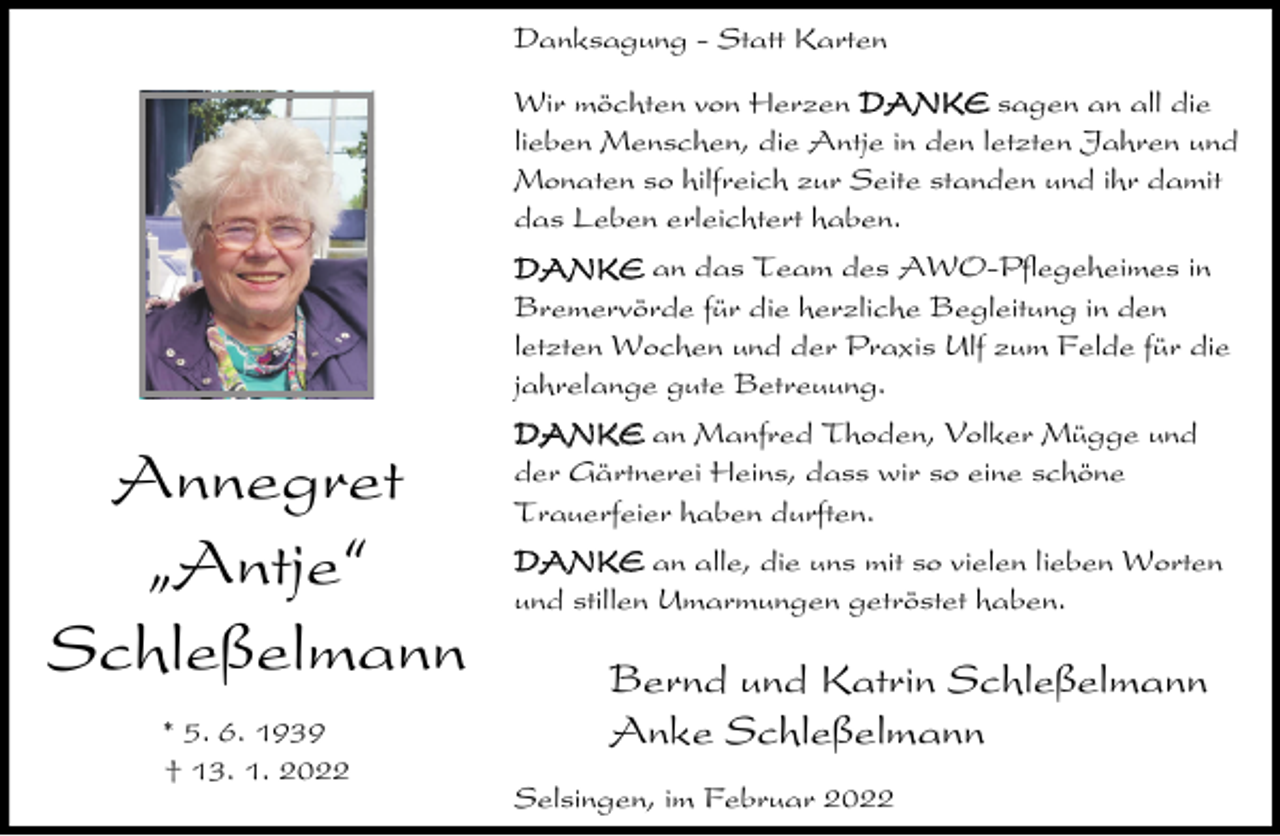 <p>Danksagung - Statt Karten<br />Wir möchten von Herzen DANKE sagen an all die<br />lieben Menschen, die Antje in den letzten Jahren und<br />Monaten so hilfreich zur Seite standen und ihr damit<br />das Leben erleichtert haben.<br />DANKE an das Team des AWO-Pflegeheimes in<br />Bremervörde für die herzliche Begleitung in den<br />letzten Wochen und der Praxis Ulf zum Felde für die<br />jahrelange gute Betreuung.</p><p>Annegret<br />ıAntje„<br />Schleßelmann<br />* 5. 6. 1939<br />† 13. 1. 2022</p><p>DANKE an Manfred Thoden, Volker Mügge und<br />der Gärtnerei Heins, dass wir so eine schöne<br />Trauerfeier haben durften.<br />DANKE an alle, die uns mit so vielen lieben Worten<br />und stillen Umarmungen getröstet haben.</p><p>Bernd und Katrin Schleßelmann<br />Anke Schleßelmann<br />Selsingen, im Februar 2022</p>