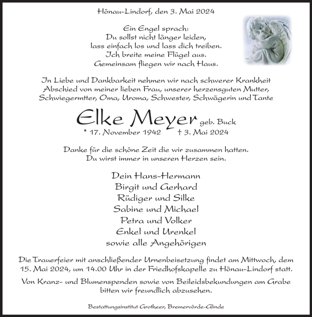 <p>Hönau-Lindorf, den 3. Mai 2024<br />Ein Engel sprach:<br />Du sollst nicht länger leiden,<br />lass einfach los und lass dich treiben.<br />Ich breite meine Flügel aus.<br />Gemeinsam fliegen wir nach Haus.<br />In Liebe und Dankbarkeit nehmen wir nach schwerer Krankheit<br />Abschied von meiner lieben Frau, unserer herzensguten Mutter,<br />Schwiegermtter, Oma, Uroma, Schwester, Schwägerin und Tante</p><p>Elke Meyer<br />* 17. November 1942</p><p>geb. Buck<br />† 3. Mai 2024</p><p>Danke für die schöne Zeit die wir zusammen hatten.<br />Du wirst immer in unseren Herzen sein.</p><p>Dein Hans-Hermann<br />Birgit und Gerhard<br />Rüdiger und Silke<br />Sabine und Michael<br />Petra und Volker<br />Enkel und Urenkel<br />sowie alle Angehörigen<br />Die Trauerfeier mit anschließender Urnenbeisetzung findet am Mittwoch, dem<br />15. Mai 2024, um 14.00 Uhr in der Friedhofskapelle zu Hönau-Lindorf statt.<br />Von Kranz- und Blumenspenden sowie von Beileidsbekundungen am Grabe<br />bitten wir freundlich abzusehen.<br />Bestattungsinstitut Grotheer, Bremervörde-Glinde</p>