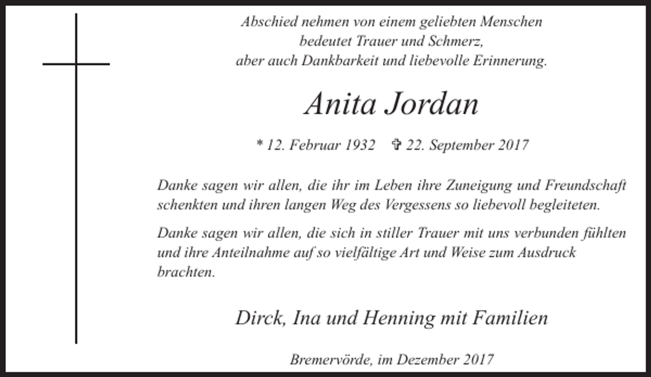 <p>Abschied nehmen von einem geliebten Menschen<br />bedeutet Trauer und Schmerz,<br />aber auch Dankbarkeit und liebevolle Erinnerung.</p><p>Anita Jordan<br />* 12. Februar 1932</p><p>V 22. September 2017</p><p>Danke sagen wir allen, die ihr im Leben ihre Zuneigung und Freundschaft<br />schenkten und ihren langen Weg des Vergessens so liebevoll begleiteten.<br />Danke sagen wir allen, die sich in stiller Trauer mit uns verbunden fühlten<br />und ihre Anteilnahme auf so vielfältige Art und Weise zum Ausdruck<br />brachten.</p><p>Dirck, Ina und Henning mit Familien<br />Bremervörde, im Dezember 2017</p>