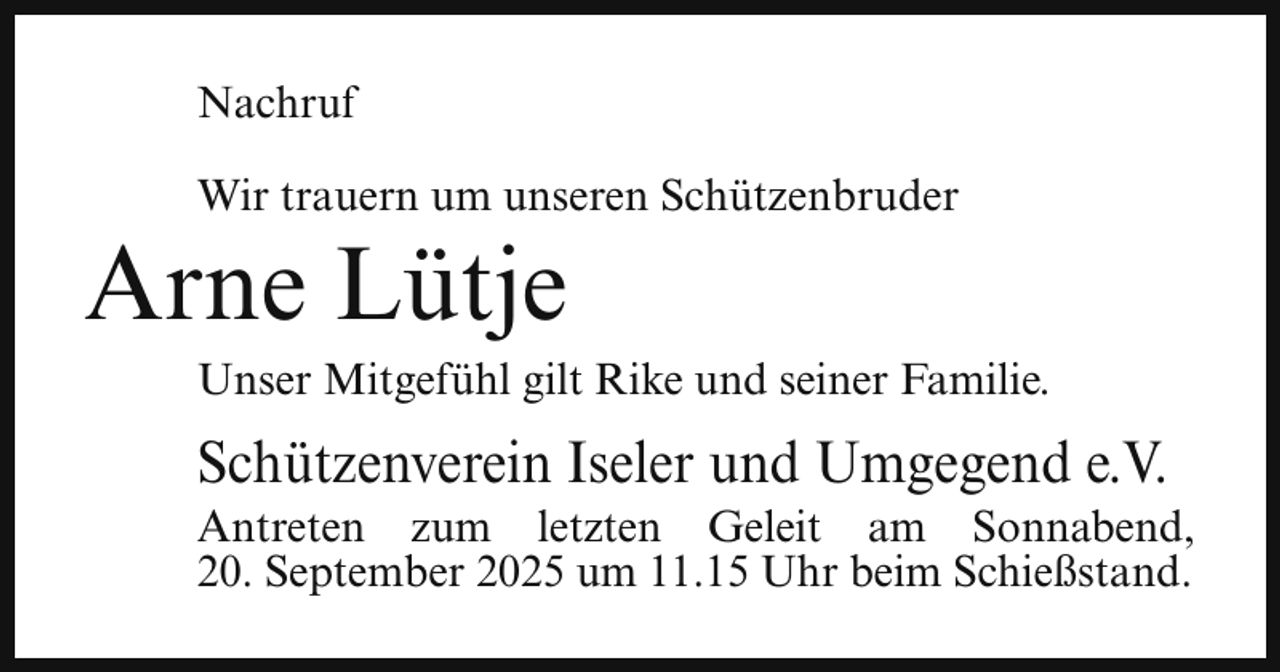 <p>Nachruf<br />Wir trauern um unseren Schützenbruder</p><p>Arne Lütje</p><p>Unser Mitgefühl gilt Rike und seiner Familie.</p><p>Schützenverein Iseler und Umgegend e.V.</p><p>Antreten zum letzten Geleit am Sonnabend,<br />20. September 2025 um 11.15 Uhr beim Schießstand.</p>
