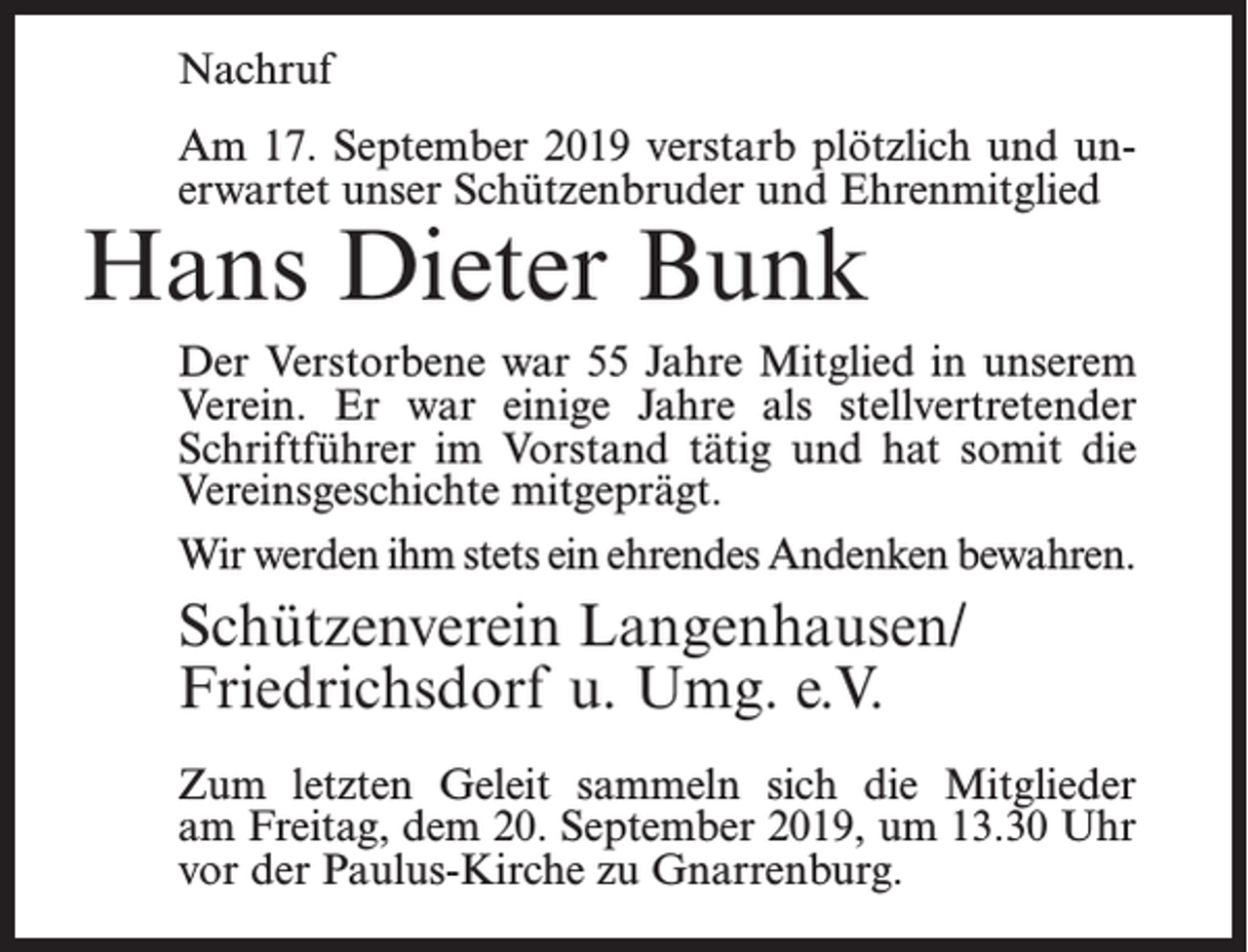 <p>Nachruf<br />Am 17. September 2019 verstarb plötzlich und unerwartet unser Schützenbruder und Ehrenmitglied</p><p>Hans Dieter Bunk</p><p>Der Verstorbene war 55 Jahre Mitglied in unserem<br />Verein. Er war einige Jahre als stellvertretender<br />Schriftführer im Vorstand tätig und hat somit die<br />Vereinsgeschichte mitgeprägt.<br />Wir werden ihm stets ein ehrendes Andenken bewahren.</p><p>Schützenverein Langenhausen/<br />Friedrichsdorf u. Umg. e.V.<br />Zum letzten Geleit sammeln sich die Mitglieder<br />am Freitag, dem 20. September 2019, um 13.30 Uhr<br />vor der Paulus-Kirche zu Gnarrenburg.</p>