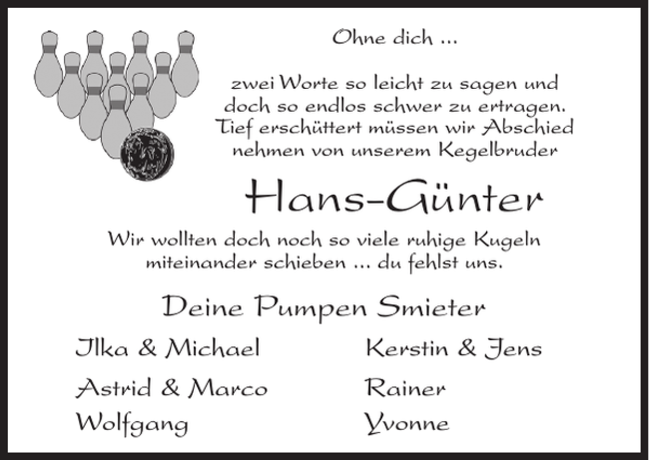 <p>Ohne dich ...<br />zwei Worte so leicht zu sagen und<br />doch so endlos schwer zu ertragen.<br />Tief erschüttert müssen wir Abschied<br />nehmen von unserem Kegelbruder</p><p>Hans-Günter<br />Wir wollten doch noch so viele ruhige Kugeln<br />miteinander schieben ... du fehlst uns.</p><p>Deine Pumpen Smieter<br />Ilka &amp; Michael<br />Astrid &amp; Marco<br />Wolfgang</p><p>Kerstin &amp; Jens<br />Rainer<br />Yvonne</p>