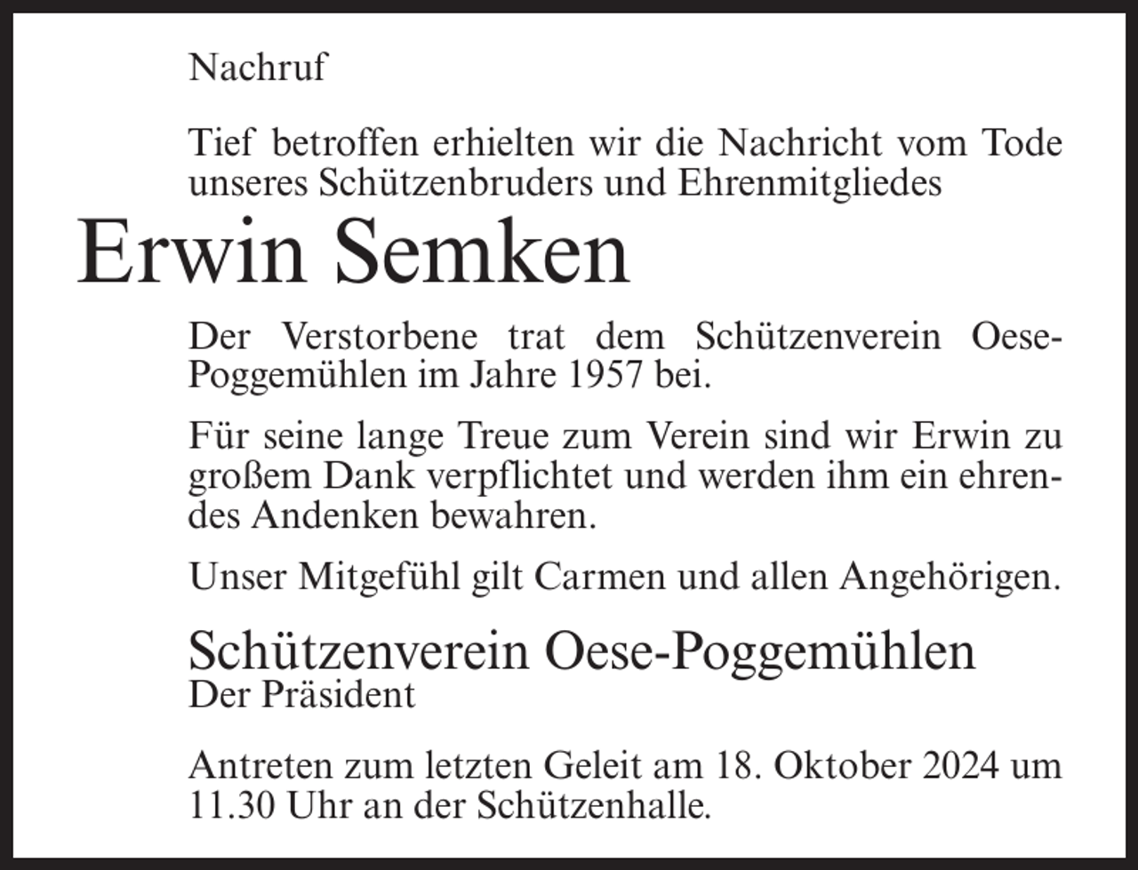 <p>Nachruf<br />Tief betroffen erhielten wir die Nachricht vom Tode<br />unseres Schützenbruders und Ehrenmitgliedes</p><p>Erwin Semken<br />Der Verstorbene trat dem Schützenverein OesePoggemühlen im Jahre 1957 bei.<br />Für seine lange Treue zum Verein sind wir Erwin zu<br />großem Dank verpflichtet und werden ihm ein ehrendes Andenken bewahren.<br />Unser Mitgefühl gilt Carmen und allen Angehörigen.</p><p>Schützenverein Oese-Poggemühlen<br />Der Präsident</p><p>Antreten zum letzten Geleit am 18. Oktober 2024 um<br />11.30 Uhr an der Schützenhalle.</p>
