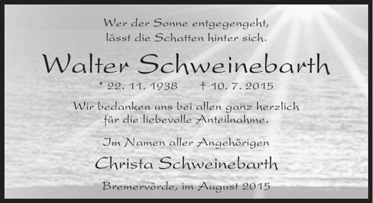 <p>Wer der Sonne entgegengeht,<br />lässt die Schatten hinter sich.</p><p>Walter Schweinebarth<br />* 22. 11. 1938</p><p>† 10. 7. 2015</p><p>Wir bedanken uns bei allen ganz herzlich<br />für die liebevolle Anteilnahme.<br />Im Namen aller Angehörigen</p><p>Christa Schweinebarth<br />Bremervörde, im August 2015</p>