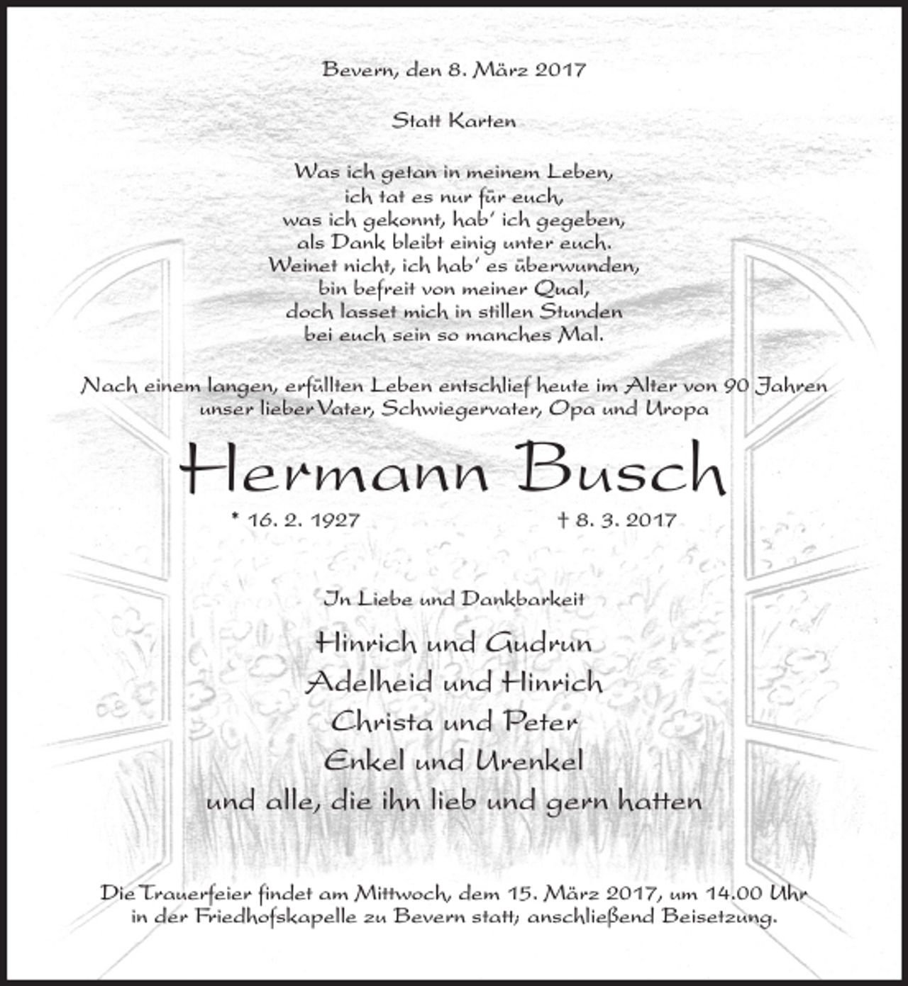 <p>Bevern, den 8. März 2017<br />Statt Karten<br />Was ich getan in meinem Leben,<br />ich tat es nur für euch,<br />was ich gekonnt, hab‘ ich gegeben,<br />als Dank bleibt einig unter euch.<br />Weinet nicht, ich hab‘ es überwunden,<br />bin befreit von meiner Qual,<br />doch lasset mich in stillen Stunden<br />bei euch sein so manches Mal.<br />Nach einem langen, erfüllten Leben entschlief heute im Alter von 90 Jahren<br />unser lieber Vater, Schwiegervater, Opa und Uropa</p><p>Hermann Busch<br />* 16. 2. 1927</p><p>† 8. 3. 2017</p><p>In Liebe und Dankbarkeit</p><p>Hinrich und Gudrun<br />Adelheid und Hinrich<br />Christa und Peter<br />Enkel und Urenkel<br />und alle, die ihn lieb und gern hatten<br />Die Trauerfeier findet am Mittwoch, dem 15. März 2017, um 14.00 Uhr<br />in der Friedhofskapelle zu Bevern statt; anschließend Beisetzung.</p>