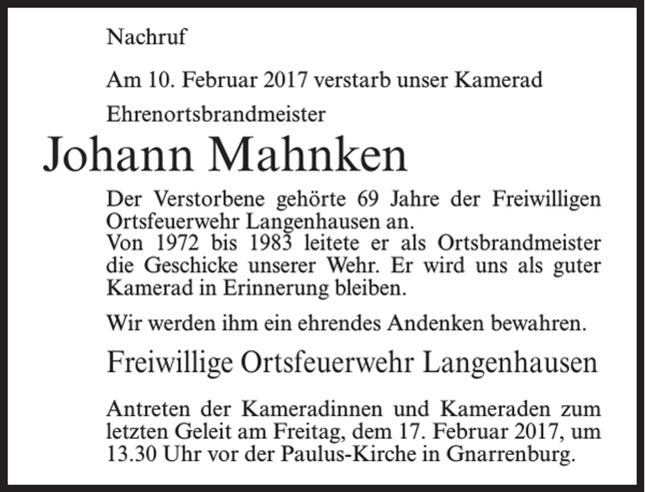 <p>Nachruf<br />Am 10. Februar 2017 verstarb unser Kamerad<br />Ehrenortsbrandmeister</p><p>Johann Mahnken<br />Der Verstorbene gehörte 69 Jahre der Freiwilligen<br />Ortsfeuerwehr Langenhausen an.<br />Von 1972 bis 1983 leitete er als Ortsbrandmeister<br />die Geschicke unserer Wehr. Er wird uns als guter<br />­Kamerad in Erinnerung bleiben.<br />Wir werden ihm ein ehrendes Andenken bewahren.</p><p>Freiwillige Ortsfeuerwehr Langenhausen<br />Antreten der Kameradinnen und Kameraden zum<br />letzten Geleit am Freitag, dem 17. Februar 2017, um<br />13.30 Uhr vor der Paulus-Kirche in Gnarrenburg.</p>